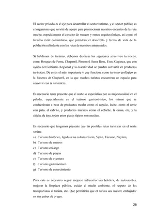 28 
El sector privado es el eje para desarrollar el sector turismo, y el sector público es el organismo que servirá de apoyo para promocionar nuestros encantos de la ruta moche, especialmente el circuito de museos y restos arquitectónicos, así como el turismo rural comunitario, que permitirá el desarrollo y forma de vida de la población colindante con las rutas de nuestros antepasados. 
Si hablamos de turismo, debemos destacar los siguientes atractivos turísticos, como Bosques de Poma, Chaparril, Pimentel, Santa Rosa, Eten, Cayanca, que con ayuda del Gobierno Regional y la colectividad se pueden convertir en productos turísticos. De estos el más importante y que funciona como turismo ecológico es la Reserva de Chaparril, en la que muchos turistas encuentran un espacio para convivir con la naturaleza. 
Es necesario tener presente que el norte se especializa por su majestuosidad en el paladar, especialmente en el turismo gastronómico, los mismo que se confeccionan a base de productos moche como el zapallo, loche, como el arroz con pato, el cabrito, y productos marinos como el cebiche, la causa, etc, y la chicha de jora, todos estos platos típicos son moches. 
Es necesario que tengamos presente que las posibles rutas turísticas en el norte serían: 
a) Turismo histórico, ligado a las culturas Sicán, Sipán, Túcume, Naylam, 
b) Turismo de museos 
c) Turismo ecólogo 
d) Turismo de playas 
e) Turismo de aventura 
f) Turismo gastronómico 
g) Turismo de esparcimiento 
Para esto es necesario seguir mejorar infraestructura hotelera, de restaurantes, mejorar la limpieza pública, cuidar el medio ambiente, el respeto de los transportistas al turista, etc. Que permitirán que el turista sea nuestro embajador en sus países de origen.  