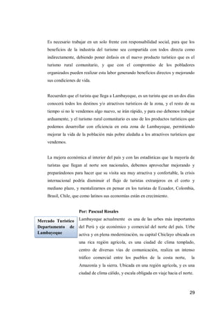 29 
Es necesario trabajar en un solo frente con responsabilidad social, para que los beneficios de la industria del turismo sea compartida con todos directa como indirectamente, debiendo poner énfasis en el nuevo producto turístico que es el turismo rural comunitario, y que con el compromiso de los pobladores organizados pueden realizar esta labor generando beneficios directos y mejorando sus condiciones de vida. 
Recuerden que el turista que llega a Lambayeque, es un turista que en un dos días conocerá todos los destinos y/o atractivos turísticos de la zona, y el resto de su tiempo si no le vendemos algo nuevo, se irán rápido, y para eso debemos trabajar arduamente, y el turismo rural comunitario es uno de los productos turísticos que podemos desarrollar con eficiencia en esta zona de Lambayeque, permitiendo mejorar la vida de la población más pobre aledaña a los atractivos turísticos que vendemos. 
La mejora económica al interior del país y con las estadísticas que la mayoría de turistas que llegan al norte son nacionales, debemos aprovechar mejorando y preparándonos para hacer que su visita sea muy atractiva y confortable, la crisis internacional podría disminuir el flujo de turistas extranjeros en el corto y mediano plazo, y mentalizarnos en pensar en los turistas de Ecuador, Colombia, Brasil, Chile, que como latinos sus economías están en crecimiento. 
Por: Pascual Rosales 
Lambayeque actualmente es una de las urbes más importantes del Perú y eje económico y comercial del norte del país. Urbe activa y en plena modernización, su capital Chiclayo ubicada en una rica región agrícola, es una ciudad de clima templado, centro de diversas vías de comunicación, realiza un intenso tráfico comercial entre los pueblos de la costa norte, la Amazonía y la sierra. Ubicada en una región agrícola, y es una ciudad de clima cálido, y escala obligada en viaje hacia el norte. 
Mercado Turístico Departamento de Lambayeque 
 