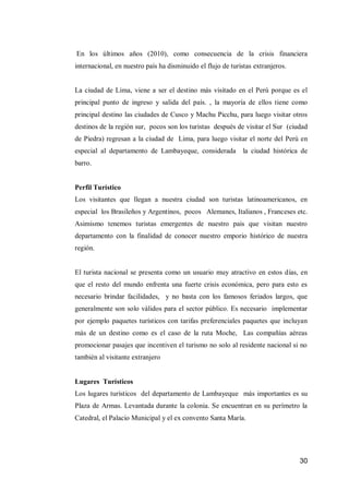 30 
En los últimos años (2010), como consecuencia de la crisis financiera internacional, en nuestro país ha disminuido el flujo de turistas extranjeros. 
La ciudad de Lima, viene a ser el destino más visitado en el Perú porque es el principal punto de ingreso y salida del país. , la mayoría de ellos tiene como principal destino las ciudades de Cusco y Machu Picchu, para luego visitar otros destinos de la región sur, pocos son los turistas después de visitar el Sur (ciudad de Piedra) regresan a la ciudad de Lima, para luego visitar el norte del Perú en especial al departamento de Lambayeque, considerada la ciudad histórica de barro. 
Perfil Turístico 
Los visitantes que llegan a nuestra ciudad son turistas latinoamericanos, en especial los Brasileños y Argentinos, pocos Alemanes, Italianos , Franceses etc. Asimismo tenemos turistas emergentes de nuestro pais que visitan nuestro departamento con la finalidad de conocer nuestro emporio histórico de nuestra región. 
El turista nacional se presenta como un usuario muy atractivo en estos días, en que el resto del mundo enfrenta una fuerte crisis económica, pero para esto es necesario brindar facilidades, y no basta con los famosos feriados largos, que generalmente son solo válidos para el sector público. Es necesario implementar por ejemplo paquetes turísticos con tarifas preferenciales paquetes que incluyan más de un destino como es el caso de la ruta Moche, Las compañías aéreas promocionar pasajes que incentiven el turismo no solo al residente nacional si no también al visitante extranjero 
Lugares Turísticos 
Los lugares turísticos del departamento de Lambayeque más importantes es su Plaza de Armas. Levantada durante la colonia. Se encuentran en su perímetro la Catedral, el Palacio Municipal y el ex convento Santa María. 
 