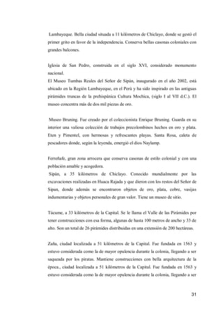 31 
Lambayeque. Bella ciudad situada a 11 kilómetros de Chiclayo, donde se gestó el primer grito en favor de la independencia. Conserva bellas casonas coloniales con grandes balcones. 
Iglesia de San Pedro, construida en el siglo XVI, considerado monumento nacional. 
El Museo Tumbas Reales del Señor de Sipán, inaugurado en el año 2002, está ubicado en la Región Lambayeque, en el Perú y ha sido inspirado en las antiguas pirámides truncas de la prehispánica Cultura Mochica, (siglo I al VII d.C.). El museo concentra más de dos mil piezas de oro. 
Museo Bruning. Fue creado por el coleccionista Enrique Bruning. Guarda en su interior una valiosa colección de trabajos precolombinos hechos en oro y plata. Eten y Pimentel, con hermosas y refrescantes playas. Santa Rosa, caleta de pescadores donde, según la leyenda, emergió el dios Naylamp. 
Ferreñafe, gran zona arrocera que conserva casonas de estilo colonial y con una población amable y acogedora. 
Sipàn, a 35 kilómetros de Chiclayo. Conocido mundialmente por las excavaciones realizadas en Huaca Rajada y que dieron con los restos del Señor de Sipan, donde además se encontraron objetos de oro, plata, cobre, vasijas indumentarias y objetos personales de gran valor. Tiene un museo de sitio. 
Túcume, a 33 kilómetros de la Capital. Se le llama el Valle de las Pirámides por tener construcciones con esa forma, algunas de hasta 100 metros de ancho y 33 de alto. Son un total de 26 pirámides distribuidas en una extensión de 200 hectáreas. 
Zaña, ciudad localizada a 51 kilómetros de la Capital. Fue fundada en 1563 y estuvo considerada como la de mayor opulencia durante la colonia, llegando a ser saqueada por los piratas. Mantiene construcciones con bella arquitectura de la época., ciudad localizada a 51 kilómetros de la Capital. Fue fundada en 1563 y estuvo considerada como la de mayor opulencia durante la colonia, llegando a ser  