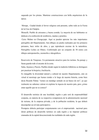 32 
saqueada por los piratas. Mantiene construcciones con bella arquitectura de la época. 
Motupe, Ciudad donde el fervor religioso está presente, sobre todo en la Fiesta de la Cruz de Chalpón. 
Monsefú. Pueblo de artesanos y buena comida. La mayoría de sus habitantes se dedican a la confección de sombreros, mantas y ponchos. 
Cerro Mulato en Chongoyape. Aquí se pueden apreciar los más importantes petroglifos del Departamento. Son dibujos en piedra realizados por los primeros peruanos, hace miles de años, y que reproducen escenas de la naturaleza. Petroglifos Liches en Olmos. Conformado por un conjunto de 50 restos con dibujos antropomorfos, zoomorfos e ideográficos. 
Reservorio de Tinajones. Un permanente atractivo para los turistas. Su paisaje y fauna guarda todo el encanto de la costa. 
Salas, Jayanca y Pacora. Pueblos donde según la tradición folklórica se distinguen por practicar la brujería y hechicería. 
Es innegable la diversidad natural y cultural de nuestro Departamento, esto en virtud al mestizaje que hemos tenido a lo largo de nuestra historia, como bien decía Ricardo Palma: “somos un mendigo sentado en un banco de oro”, ya que realmente no sabemos valorar ni explotar la riqueza de nuestro país, pero ¿cómo amar aquello que no se conoce? 
El desarrollo turístico de una localidad, región o país será de responsabilidad conjunta, en materia de su respectiva competencia de la administración nacional de turismo, de la empresa privada, y de la población residente, la que deberá desempeñar un rol más participativo. 
Promperu debería participar conjuntamente con el empresariado nacional para dictar políticas de desarrollo turístico en cada región y no imponer políticas emanadas de la capital desconociendo las realidades de cada región. 
 