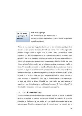 34 
Por: José Aspillaga. 
En momentos en que tratamos de incentivar el turismo en nuestra región nos preguntamos ¿Pueden las TIC’s ayudarnos en dicho propósito? 
Antes de responder esa pregunta situémonos en los momentos que tiene todo visitante ya sea externo o interno. Cuando un turista desea visitar algún sitio primero averigua sobre el lugar: sitios a visitar, clima, gastronomía, clima, seguridad, etc. Nos situamos entonces en el primer momento del turista el “antes del viaje” que es el momento en el que el turista se informa sobre el lugar a visitar; cabe destacar que en este momento es cuando el turista decide qué lugar visitará así que la información que le brindemos es determinante para recibir su visita. Un segundo momento es cuando el turista efectivamente nos visita el “durante el viaje” es en este momento cuando el turista ratifica o no lo obtenido durante su búsqueda de información previa y es en este momento durante el cual se graba en él la visita como una grata o ingrata experiencia. Luego tenemos el tercer momento: el “después del viaje” que es el momento que el turista regresa a su lugar de origen y donde difundirá sus experiencias ya sean positivas o negativas y que afectarán en gran medida en el momento de “antes del viaje” de otros turistas formándose así en una espiral positiva o negativa. 
2.1. Las TIC’s “Antes del viaje” 
Si lo que busca el posible visitante es información tenemos en las TIC’s el aliado perfecto ya que bajo su correcto uso podemos difundir las bondades de la región. Sin embargo el disponer de una página web con toda la información necesaria o relevante para el turista no es garantía que la comunicación o el mensaje que se 
Las TIC como soporte para el Turismo. 
 