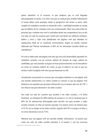 35 
quiere transmitir es el correcto, ni que tampoco que se esté llegando adecuadamente al turista. Los sitios web que se realicen para brindar información al turista deben estar pensados desde la perspectiva del turista es decir, debe cumplir los estándares actuales en desarrollo web y usabilidad teniendo en cuenta que los hábitos de los visitantes web van evolucionando. Hace unos años todas las personas que visitaban una web lo realizaban desde una computadora, hoy en día son cada vez más los usuarios que visitan una web desde sus teléfonos celulares, tablets y otros y bajo esas plataformas las páginas web que abundan en animaciones flash no se visualizan correctamente. Según un estudio reciente elaborado por Nielsen actualmente el 40% de los internautas acceden desde sus smartphones.1 
No solo se debe tener una página web sino que ésta esté desarrollada siguiendo los estándares actuales, con un correcto análisis de tiempos de carga, análisis de usabilidad, que esté pensada en lograr un buen posicionamiento en los buscadores así como un continuo análisis de visitas ya que el objetivo no solo es que los turistas visiten la página web sino que permanezcan en ella. 
Actualmente aun persiste la creencia que una página dinámica es una página web con muchas animaciones y/o videos cuando lo correcto es que las páginas web dinámicas son aquellas que permiten interacción con el usuario ante eso las TIC’s nos ofrecen una gran alternativa: las redes sociales. 
Son cada vez más los usuarios que acceden a las redes sociales, a la fecha Facebook ya sobrepasa los 800 millones de usuarios y si a eso le sumamos que el 60% de las aplicaciones descargadas para móviles son para acceder a redes sociales tenemos en ellas un enorme mercado. Un usuario activo de internet pasa el 22.5% de su tiempo en las redes sociales seguido del 9.8% en juegos en línea y el correo electrónico con un 7.6%. 
Mientras que una página web nos permite brindar información al usuario que visita esa web, las redes sociales permiten ir al usuario y con las correctas 
 