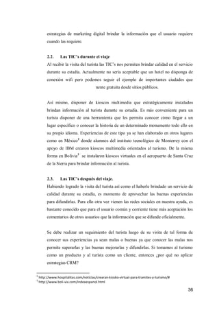 36 
estrategias de marketing digital brindar la información que el usuario requiere cuando las requiere. 
2.2. Las TIC’s durante el viaje 
Al recibir la visita del turista las TIC’s nos permiten brindar calidad en el servicio durante su estadía. Actualmente no sería aceptable que un hotel no disponga de conexión wifi pero podemos seguir el ejemplo de importantes ciudades que ofrecen conexión wifi totalmente gratuita desde sitios públicos. 
Así mismo, disponer de kioscos multimedia que estratégicamente instalados brindan información al turista durante su estadía. Es más conveniente para un turista disponer de una herramienta que les permita conocer cómo llegar a un lugar específico o conocer la historia de un determinado monumento todo ello en su propio idioma. Experiencias de este tipo ya se han elaborado en otros lugares como en México2 donde alumnos del instituto tecnológico de Monterrey con el apoyo de IBM crearon kioscos multimedia orientados al turismo. De la misma forma en Bolivia3 se instalaron kioscos virtuales en el aeropuerto de Santa Cruz de la Sierra para brindar información al turista. 
2.3. Las TIC’s después del viaje. 
Habiendo logrado la visita del turista así como el haberle brindado un servicio de calidad durante su estadía, es momento de aprovechar las buenas experiencias para difundirlas. Para ello otra vez vienen las redes sociales en nuestra ayuda, es bastante conocido que para el usuario común y corriente tiene más aceptación los comentarios de otros usuarios que la información que se difunde oficialmente. 
Se debe realizar un seguimiento del turista luego de su visita de tal forma de conocer sus experiencias ya sean malas o buenas ya que conocer las malas nos permite superarlas y las buenas mejorarlas y difundirlas. Si tomamos al turismo como un producto y al turista como un cliente, entonces ¿por qué no aplicar estrategias CRM? 
2 http://www.hospitalitas.com/noticias/crearan-kiosko-virtual-para-tramites-y-turismo/# 
3 http://www.boli-via.com/indexespanol.html 
 