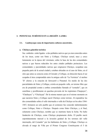 38 
3. POTENCIAL TURÍSTICO EN LA REGIÓN LAMBAYEQUE 
3.1. Lambayeque cuna de importantes culturas ancestrales. 
a. Chiclayo galardón turístico 
Sus umbrales están ligados a dos poblados nativos que ya eran conocidos antes de los incas, como son Sinto y Collique. Chiclayo actual, nace y crece lentamente en la época del virreinato; sobre la base de las dos comunidades nativas a que fueron reducidos los antes citados poblados preincaicos. Las comunidades y parcialidades nativas que originaron Chiclayo, ocupaban una pequeña parte de la actual ciudad y estaban ubicadas en el caso de Sinto, en el sitio que antes se conocía como el Cercado y Collique, en dirección hacia el sur ocupaba el área comprendida entre la antigua calle de “La Verónica” el molino ’D’ aliorso y la estación de ferrocarril a Pimentel. En medio de las dos parcialidades de Sinto y Collique, existía un pequeño valle, un terreno libre que era de propiedad común a ambas comunidades llamado el “comedio”, que en castellano y posiblemente en quechua provenía de los topónimos Cheqtayoc”, “Chediayoc” y “ChicIayep”. De la misma manera que en el mismo momento en que nacieron Sinto y Collique nació Chiclayo como terreno. Al expandirse las dos comunidades sobre el valle intermedio o valle de Chiclayo en los años 1564- 1567, formaron un solo pueblo que al comienzo fue conocido indistintamente como Collique, Sinto o Chiclayo. Después como Sinto Chiclayo, y al final, solamente como Chiclayo, nombre que se mantiene hasta la fecha. No hubo fundación de Chiclayo, como Chiclayo propiamente dicho. El pueblo nació espontáneamente merced a la invasión gradual de los terrenos del valle intermedio, del Comedio” por los habitantes de Sinto y Collique. Chiclayo es elevada al rango de Villa por el Primer Congreso Constituyente el 5 de 
 
