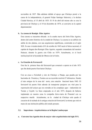 39 
noviembre de 1827. Más adelante debido al apoyo que Chiclayo presté a la causa de la independencia, el general Felipe Santiago Salaverry y la declara Ciudad Heroica, eI 15 abril de 1835. El 18 de abril del mismo año se crea la provincia de Chiclayo y el 10 de diciembre de 1874, se convierte en la capital departamental. 
b. La casona de Remigio Elías Aguirre 
Esta casona se encuentra ubicada en la cuadra nueve del Jirón Elías Aguirre, dentro del centro histórico de la ciudad de Chiclayo. La casona es un edificio de adobe de dos plantas, con una arquitectura republicana, construida en el siglo XIX. Es una vivienda donde el 01 de octubre de 1843 nació el héroe nacional, el capitán de fragata don Remigio Elías Aguirre, segundo comandante del monitor Huáscar, durante la guerra con Chile en 1879. Actualmente, es el local institucional de la Sociedad de Obreros de la Unión. 
c. La Estación de Ferrocarril 
Esta fue la primera línea del ferrocarril que comenzó a operar en el año 1871 que iba desde puerto Eten hasta Chiclayo. 
Con un cruce a Ferreñafe y otro de Chiclayo a Pátapo, que pasaba por las haciendas de Pomalca y Tumán con un recorrido total de 67 kilómetros. Siendo el más antiguo de la zona del norte, esta estación funcionó hasta 1965. El ferrocarril de puerto Etén además de transportar pasajeros era vital para la exportación del azúcar que era extraída en los complejos agro - industriales de Tumán y Cayaltí. La línea empezada en el año 1873, después de haberse implantado en nuestra zona la compañía ferro-viaria de Pimentel con su respectivo muelle Actualmente, en la ciudad de Chiclayo solo queda el cascaron de la tachada de la antigua estación del ferrocarril, la misma que está en mano de una institución pública del estado peruano. 
3.2. Impresiones Arquitectónicas en la Región Lambayeque 
a. Convento San Agustín obra de mayor valor arquitectónico del siglo XVI.  