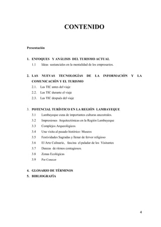 4 
CONTENIDO 
Presentación 
1. ENFOQUES Y ANÁLISIS DEL TURISMO ACTUAL 
1.1 Ideas sustanciales en la mentalidad de los empresarios. 
2. LAS NUEVAS TECNOLOGÍAS DE LA INFORMACIÓN Y LA COMUNICACIÓN Y EL TURISMO 
2.1. Las TIC antes del viaje 
2.2. Las TIC durante el viaje 
2.3. Las TIC después del viaje 
3. POTENCIAL TURÍSTICO EN LA REGIÓN LAMBAYEQUE 
3.1 Lambayeque cuna de importantes culturas ancestrales. 
3.2 Impresiones Arquitectónicas en la Región Lambayeque 
3.3 Complejos Arqueológicos 
3.4 Una visita al pasado histórico: Museos 
3.5 Festividades Sagradas y llenar de fervor religioso 
3.6 El Arte Culinario, fascina el paladar de los Visitantes 
3.7 Danzas de ritmos contagiosos. 
3.8 Zonas Ecológicas 
3.9 Por Conocer 
4. GLOSARIO DE TÉRMINOS 
5. BIBLIOGRAFÍA 
 