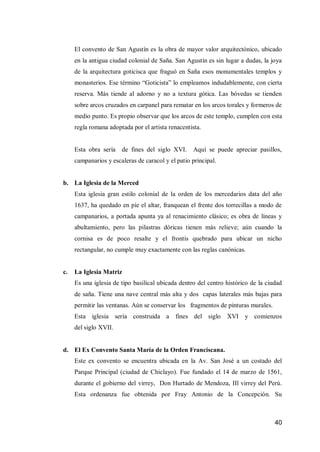 40 
El convento de San Agustín es la obra de mayor valor arquitectónico, ubicado en la antigua ciudad colonial de Saña. San Agustín es sin lugar a dudas, la joya de la arquitectura goticisca que fraguó en Saña esos monumentales templos y monasterios. Ese término “Goticista” lo empleamos indudablemente, con cierta reserva. Más tiende al adorno y no a textura gótica. Las bóvedas se tienden sobre arcos cruzados en carpanel para rematar en los arcos torales y formeros de medio punto. Es propio observar que los arcos de este templo, cumplen con esta regla romana adoptada por el artista renacentista. 
Esta obra sería de fines del siglo XVI. Aquí se puede apreciar pasillos, campanarios y escaleras de caracol y el patio principal. 
b. La Iglesia de la Merced 
Esta iglesia gran estilo colonial de la orden de los mercedarios data del año 1637, ha quedado en píe el altar, franquean el frente dos torrecillas a modo de campanarios, a portada apunta ya al renacimiento clásico; es obra de líneas y abultamiento, pero las pilastras dóricas tienen más relieve; aún cuando la cornisa es de poco resalte y el frontis quebrado para ubicar un nicho rectangular, no cumple muy exactamente con las reglas canónicas. 
c. La Iglesia Matriz 
Es una iglesia de tipo basilical ubicada dentro del centro histórico de la ciudad de saña. Tiene una nave central más alta y dos capas laterales más bajas para permitir las ventanas. Aún se conservar los fragmentos de pinturas murales. 
Esta iglesia sería construida a fines del siglo XVI y comienzos del siglo XVII. 
d. El Ex Convento Santa María de la Orden Franciscana. 
Este ex convento se encuentra ubicada en la Av. San José a un costado del Parque Principal (ciudad de Chiclayo). Fue fundado el 14 de marzo de 1561, durante el gobierno del virrey, Don Hurtado de Mendoza, IIl virrey del Perú. Esta ordenanza fue obtenida por Fray Antonio de la Concepción. Su  