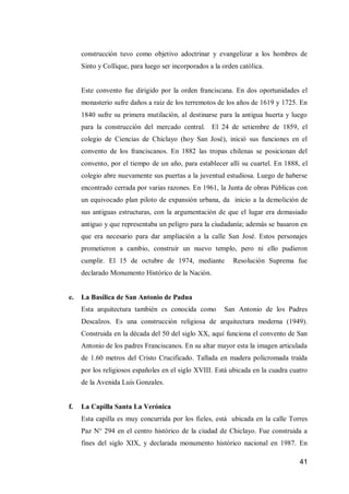 41 
construcción tuvo como objetivo adoctrinar y evangelizar a los hombres de Sinto y Collique, para luego ser incorporados a la orden católica. 
Este convento fue dirigido por la orden franciscana. En dos oportunidades el monasterio sufre daños a raíz de los terremotos de los años de 1619 y 1725. En 1840 sufre su primera mutilación, al destinarse para la antigua huerta y luego para la construcción del mercado central. El 24 de setiembre de 1859, el colegio de Ciencias de Chiclayo (hoy San José), inició sus funciones en el convento de los franciscanos. En 1882 las tropas chilenas se posicionan del convento, por el tiempo de un año, para establecer allí su cuartel. En 1888, el colegio abre nuevamente sus puertas a la juventud estudiosa. Luego de haberse encontrado cerrada por varias razones. En 1961, la Junta de obras Públicas con un equivocado plan piloto de expansión urbana, da inicio a la demolición de sus antiguas estructuras, con la argumentación de que el lugar era demasiado antiguo y que representaba un peligro para la ciudadanía; además se basaron en que era necesario para dar ampliación a la calle San José. Estos personajes prometieron a cambio, construir un nuevo templo, pero ni ello pudieron cumplir. El 15 de octubre de 1974, mediante Resolución Suprema fue declarado Monumento Histórico de la Nación. 
e. La Basílica de San Antonio de Padua 
Esta arquitectura también es conocida como San Antonio de los Padres Descalzos. Es una construcción religiosa de arquitectura moderna (1949). Construida en la década del 50 del siglo XX, aquí funciona el convento de San Antonio de los padres Franciscanos. En su altar mayor esta la imagen articulada de 1.60 metros del Cristo Crucificado. Tallada en madera policromada traída por los religiosos españoles en el siglo XVIII. Está ubicada en la cuadra cuatro de la Avenida Luís Gonzales. 
f. La Capilla Santa La Verónica 
Esta capilla es muy concurrida por los fieles, está ubicada en la calle Torres Paz N° 294 en el centro histórico de la ciudad de Chiclayo. Fue construida a fines del siglo XIX, y declarada monumento histórico nacional en 1987. En  