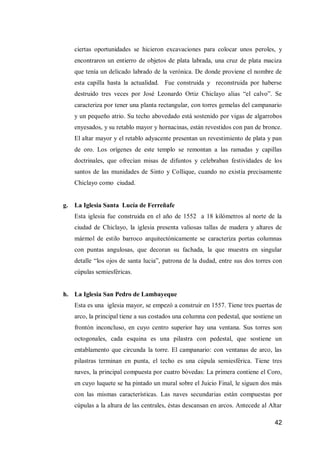 42 
ciertas oportunidades se hicieron excavaciones para colocar unos peroles, y encontraron un entierro de objetos de plata labrada, una cruz de plata maciza que tenía un delicado labrado de la verónica. De donde proviene el nombre de esta capilla hasta la actualidad. Fue construida y reconstruida por haberse destruido tres veces por José Leonardo Ortiz Chiclayo alias “el calvo”. Se caracteriza por tener una planta rectangular, con torres gemelas del campanario y un pequeño atrio. Su techo abovedado está sostenido por vigas de algarrobos enyesados, y su retablo mayor y hornacinas, están revestidos con pan de bronce. El altar mayor y el retablo adyacente presentan un revestimiento de plata y pan de oro. Los orígenes de este templo se remontan a las ramadas y capillas doctrinales, que ofrecían misas de difuntos y celebraban festividades de los santos de las munidades de Sinto y Collique, cuando no existía precisamente Chiclayo como ciudad. 
g. La Iglesia Santa Lucía de Ferreñafe 
Esta iglesia fue construida en el año de 1552 a 18 kilómetros al norte de la ciudad de Chiclayo, la iglesia presenta valiosas tallas de madera y altares de mármol de estilo barroco arquitectónicamente se caracteriza portas columnas con puntas angulosas, que decoran su fachada, la que muestra en singular detalle “los ojos de santa lucia”, patrona de la dudad, entre sus dos torres con cúpulas semiesféricas. 
h. La Iglesia San Pedro de Lambayeque 
Esta es una iglesia mayor, se empezó a construir en 1557. Tiene tres puertas de arco, la principal tiene a sus costados una columna con pedestal, que sostiene un frontón inconcluso, en cuyo centro superior hay una ventana. Sus torres son octogonales, cada esquina es una pilastra con pedestal, que sostiene un entablamento que circunda la torre. El campanario: con ventanas de arco, las pilastras terminan en punta, el techo es una cúpula semiesférica. Tiene tres naves, la principal compuesta por cuatro bóvedas: La primera contiene el Coro, en cuyo luquete se ha pintado un mural sobre el Juicio Final, le siguen dos más con las mismas características. Las naves secundarias están compuestas por cúpulas a la altura de las centrales, éstas descansan en arcos. Antecede al Altar  