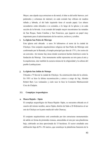 43 
Mayor, una cúpula cuya estructura es de metal, el altar es del estilo barroco, cori pedestales y columnas de mármol, en cada costado hay sillones de madera tallada y labrada, el del lado izquierdo tiene el escudo papa). Los altares secundarios están ubicados a os costados, a lo largo de la iglesia y en cada sección de la bóveda. A un costado del templo mayor encontramos las ramadas de San Roque, Santa Catalina y San Francisco, que jugaron un papel muy importante para el adoctrinamiento de los nativos, esclavos y criollos. 
i. La Iglesia San Pedro de Mórrope 
Esta iglesia está ubicada a unos 36 kilómetros al norte de la ciudad de Chiclayo. Este conjunto arquitectónico religioso de San Pedro de Mórrope está conformado por la Ramada, el templo principal que data de 1751 y los restos de un convento. Así mismo hay áreas donde ocurrieron hechos históricos como la fundación de Murrup. Este monumento noble representa un reto para al arte y la arquitectura, sino también la esencia misma de la religiosidad y la cultura del pueblo Lambayecano. 
j. La Iglesia San Julián de Motupe 
Ubicada a 75 Km de la ciudad de Chiclayo. Su construcción data de la colonia. En 1951 se hizo la última reconstrucción y estuvo a cargo de Ing. Alemán Robert Bert. Los ventanales y cielo raso lo hizo la Comisión Multisectorial Cruz de Chalpón. 
3.3. Complejos Arqueológicos 
a. Huaca Rajada – Sipán 
El complejo arqueológico de Huaca Rajada- Sipán, se encuentra ubicada en el caserío del mismo nombre, anexo Sipán, distrito de Saña a 28 Kilómetros al sur este de Chiclayo en la parte media del valle Chancay. 
El conjunto arquitectónico está constituido por dos estructuras monumentales de adobe en forma de pirámides truncas, antecedidas al este por una plataforma baja, cubriendo un área aproximada de 15 hectáreas. El sector estudiado esta edificación baja de70 x 50 metros, que constituyo la plataforma funeraria de la  