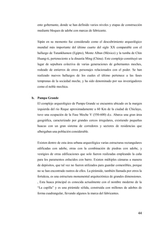44 
ente gobernante, donde se han definido varios niveles y etapas de construcción mediante bloques de adobe con marcas de fabricante. 
Sipán en su momento fue considerado como el descubrimiento arqueológico mundial más importante del último cuarto del siglo XX comparable con el hallazgo de Tutankhamon (Egipto), Monte Alban (México) y la tumba de Chin Huang-ti, perteneciente a la dinastía Ming (China). Este complejo constituyó un lugar de sepultura colectiva de varias generaciones de gobernantes moches, rodeado de entierros de otros personajes relacionados con el poder. Se han realizado nuevos hallazgos de los cuales el último pertenece a las fases tempranas de la sociedad moche, y ha sido denominado por sus investigadores como el noble mochica. 
b. Pampa Grande 
El complejo arqueológico de Pampa Grande se encuentra ubicado en la margen izquierda del rio Reque aproximadamente a 60 Km de la ciudad de Chiclayo, tuvo una ocupación de la Fase Moche V (550-600) d.c. Abarca una gran área geográfica, caracterizado por grandes cercos irregulares, existiendo pequeñas huacas con un gran sistema de corredores y sectores de residencias que albergaban una población considerable. 
Existen dentro de esta área urbana arqueológica varias estructuras rectangulares edificadas con adobe, otras con la combinación de piedras con adobe, y vestigios de otras edificaciones que solo fueron realizadas empleando la caña para los paramentos enlucidos con barro. Existen múltiples cámaras a manera de depósitos, que tal vez no fueron utilizados para guardar comestibles, porque no se han encontrado rastros de ellos. La pirámide, también llamada por otros la fortaleza, es una estructura monumental arquitectónica de grandes dimensiones. , Esta huaca principal es conocida actualmente con el nombre moderno de la “La capilla” y es una pirámide sólida, construida con millones de adobes de forma cuadrangular, llevando algunos la marca del fabricantes. 
 