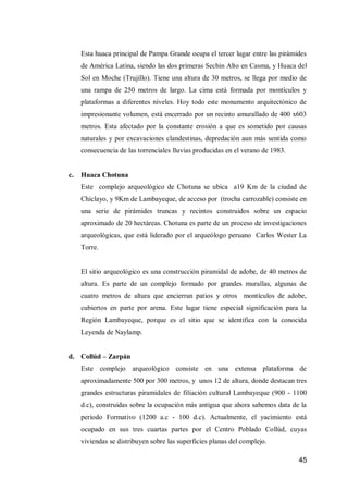 45 
Esta huaca principal de Pampa Grande ocupa el tercer lugar entre las pirámides de América Latina, siendo las dos primeras Sechin Alto en Casma, y Huaca del Sol en Moche (Trujillo). Tiene una altura de 30 metros, se llega por medio de una rampa de 250 metros de largo. La cima está formada por montículos y plataformas a diferentes niveles. Hoy todo este monumento arquitectónico de impresionante volumen, está encerrado por un recinto amurallado de 400 x603 metros. Esta afectado por la constante erosión a que es sometido por causas naturales y por excavaciones clandestinas, depredación aun más sentida como consecuencia de las torrenciales lluvias producidas en el verano de 1983. 
c. Huaca Chotuna 
Este complejo arqueológico de Chotuna se ubica a19 Km de la ciudad de Chiclayo, y 9Km de Lambayeque, de acceso por (trocha carrozable) consiste en una serie de pirámides truncas y recintos construidos sobre un espacio aproximado de 20 hectáreas. Chotuna es parte de un proceso de investigaciones arqueológicas, que está liderado por el arqueólogo peruano Carlos Wester La Torre. 
El sitio arqueológico es una construcción piramidal de adobe, de 40 metros de altura. Es parte de un complejo formado por grandes murallas, algunas de cuatro metros de altura que encierran patios y otros montículos de adobe, cubiertos en parte por arena. Este lugar tiene especial significación para la Región Lambayeque, porque es el sitio que se identifica con la conocida Leyenda de Naylamp. 
d. Collúd – Zarpán 
Este complejo arqueológico consiste en una extensa plataforma de aproximadamente 500 por 300 metros, y unos 12 de altura, donde destacan tres grandes estructuras piramidales de filiación cultural Lambayeque (900 - 1100 d.c), construidas sobre la ocupación más antigua que ahora sabemos data de la periodo Formativo (1200 a.c - 100 d.c). Actualmente, el yacimiento está ocupado en sus tres cuartas partes por el Centro Poblado Collúd, cuyas viviendas se distribuyen sobre las superficies planas del complejo.  