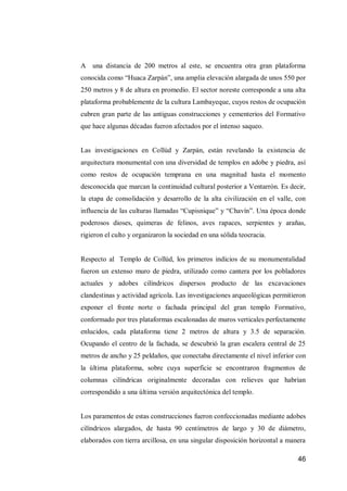 46 
A una distancia de 200 metros al este, se encuentra otra gran plataforma conocida como “Huaca Zarpán”, una amplia elevación alargada de unos 550 por 250 metros y 8 de altura en promedio. El sector noreste corresponde a una alta plataforma probablemente de la cultura Lambayeque, cuyos restos de ocupación cubren gran parte de las antiguas construcciones y cementerios del Formativo que hace algunas décadas fueron afectados por el intenso saqueo. 
Las investigaciones en Collúd y Zarpán, están revelando la existencia de arquitectura monumental con una diversidad de templos en adobe y piedra, así como restos de ocupación temprana en una magnitud hasta el momento desconocida que marcan la continuidad cultural posterior a Ventarrón. Es decir, la etapa de consolidación y desarrollo de la alta civilización en el valle, con influencia de las culturas llamadas “Cupisnique” y “Chavín”. Una época donde poderosos dioses, quimeras de felinos, aves rapaces, serpientes y arañas, rigieron el culto y organizaron la sociedad en una sólida teocracia. 
Respecto al Templo de Collúd, los primeros indicios de su monumentalidad fueron un extenso muro de piedra, utilizado como cantera por los pobladores actuales y adobes cilíndricos dispersos producto de las excavaciones clandestinas y actividad agrícola. Las investigaciones arqueológicas permitieron exponer el frente norte o fachada principal del gran templo Formativo, conformado por tres plataformas escalonadas de muros verticales perfectamente enlucidos, cada plataforma tiene 2 metros de altura y 3.5 de separación. Ocupando el centro de la fachada, se descubrió la gran escalera central de 25 metros de ancho y 25 peldaños, que conectaba directamente el nivel inferior con la última plataforma, sobre cuya superficie se encontraron fragmentos de columnas cilíndricas originalmente decoradas con relieves que habrían correspondido a una última versión arquitectónica del templo. 
Los paramentos de estas construcciones fueron confeccionadas mediante adobes cilíndricos alargados, de hasta 90 centímetros de largo y 30 de diámetro, elaborados con tierra arcillosa, en una singular disposición horizontal a manera  