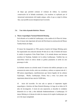 47 
de dique que permitió contener el volumen de relleno. La excelente conservación de la fachada escalonada y las escaleras se explicaría por el intencional enterramiento del templo antiguo, sobre el que se erigió la última fase, cuyo posible acceso desapareció por la erosión. 
3.4. Una visita al pasado histórico: Museos 
a. Museo Arqueológico Nacional Heinrich Bruning. 
Está ubicado en la ciudad de Lambayeque, a dos cuadras de la Plaza de Armas. Fue el museo más importante del norte del Perú hasta la construcción del Museo Tumbas Reales de Sipán. 
El museo fue inaugurado en 1966, gracias al aporte de Enrique Brüning quien fue organizando esta colección durante 48 años de su vida. El diseño del museo lo realizó el arquitecto Celso Prado Pastor. A la entrada destaca una hermosa escultura de Naylamp, fundador de la cultura Lambayeque. También hay un maravilloso mural en relieve donde se grafica justamente el arribo de este personaje al valle. 
La fachada muestra un colorido mural. El interior del edificio principal es una secuencia de cuatro niveles, entre sus corredores y salones se exponen más de 1, 400 piezas arqueológicas, manifestaciones que fueron legados de las culturas Cupisnique, Moche, Lambayeque, Chimú, Inca y otras. Las piezas más importantes datan de hace más de 10,000 años. 
Al inicio del recorrido. En esta sala se aprecia el importante legado arqueológico e histórico de Hans Heinrich Bruning a lo largo de su labor de 50 años de investigación. A través de esta exposición, se descubre la verdadera dimensión de su vida y obra dedicada fundamentalmente a Lambayeque. El museo Brüning es el decano de todos los museos de la región Lambayeque, por ser el de mayor antigüedad.  