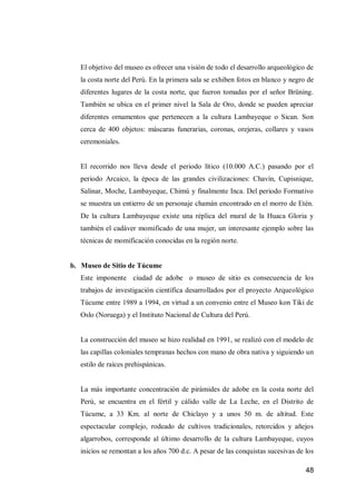48 
El objetivo del museo es ofrecer una visión de todo el desarrollo arqueológico de la costa norte del Perú. En la primera sala se exhiben fotos en blanco y negro de diferentes lugares de la costa norte, que fueron tomadas por el señor Brüning. También se ubica en el primer nivel la Sala de Oro, donde se pueden apreciar diferentes ornamentos que pertenecen a la cultura Lambayeque o Sican. Son cerca de 400 objetos: máscaras funerarias, coronas, orejeras, collares y vasos ceremoniales. 
El recorrido nos lleva desde el periodo lítico (10.000 A.C.) pasando por el periodo Arcaico, la época de las grandes civilizaciones: Chavín, Cupisnique, Salinar, Moche, Lambayeque, Chimú y finalmente Inca. Del periodo Formativo se muestra un entierro de un personaje chamán encontrado en el morro de Etén. De la cultura Lambayeque existe una réplica del mural de la Huaca Gloria y también el cadáver momificado de una mujer, un interesante ejemplo sobre las técnicas de momificación conocidas en la región norte. 
b. Museo de Sitio de Túcume 
Este imponente ciudad de adobe o museo de sitio es consecuencia de los trabajos de investigación científica desarrollados por el proyecto Arqueológico Túcume entre 1989 a 1994, en virtud a un convenio entre el Museo kon Tiki de Oslo (Noruega) y el Instituto Nacional de Cultura del Perú. 
La construcción del museo se hizo realidad en 1991, se realizó con el modelo de las capillas coloniales tempranas hechos con mano de obra nativa y siguiendo un estilo de raíces prehispánicas. 
La más importante concentración de pirámides de adobe en la costa norte del Perú, se encuentra en el fértil y cálido valle de La Leche, en el Distrito de Túcume, a 33 Km. al norte de Chiclayo y a unos 50 m. de altitud. Este espectacular complejo, rodeado de cultivos tradicionales, retorcidos y añejos algarrobos, corresponde al último desarrollo de la cultura Lambayeque, cuyos inicios se remontan a los años 700 d.c. A pesar de las conquistas sucesivas de los  