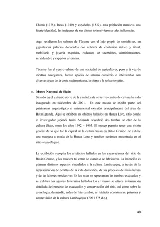 49 
Chimú (1375), Incas (1740) y españoles (1532), esta población mantuvo una fuerte identidad, las imágenes de sus dioses sobrevivieron a tales influencias. 
Aquí residieron los señores de Túcume con el lujo propio de semidioses, en gigantescos palacios decorados con relieves de contenido mítico y ritual, mobiliario y joyería exquisita, rodeados de sacerdotes, administradores, servidumbre y expertos artesanos. 
Túcume fue el centro urbano de una sociedad de agricultores, pero a la vez de diestros navegantes, fueron épocas de intenso comercio e intercambio con diversas áreas de la costa sudamericana, la sierra y la selva norteñas. 
c. Museo Nacional de Sicán 
Situado en el extremo norte de la ciudad, este atractivo centro de cultura ha sido inaugurado en noviembre de 2001. En este museo se exhibe parte del patrimonio arqueológico e instrumental extraído principalmente del área de Batan grande. Aquí se exhiben los objetos hallados en Huaca Loro, sitio donde el investigador japonés Izumi Shimada descubrió dos tumbas de élite de la cultura Sicán, entre los años 1992 – 1995. El museo permite tener una visión general de lo que fue la capital de la cultura Sican en Batán Grande. Se exhibe una maqueta a escala de la Huaca Loro y también cerámica encontrada en el sitio arqueológico. 
La exhibición recopila los artefactos hallados en las excavaciones del sitio de Batán Grande, y los muestra tal cerne se usaron o se fabricaron. La intención es plasmar distintos aspectos vinculados a la cultura Lambayeque, a través de la representación de detalles de la vida doméstica, de los procesos de manufactura y de las labores productivas En las salas se representan las tumbas excavadas y se exhiben los ajuares funerarios hallados En el museo se ofrece información detallada del proceso de excavación y conservación del sitio, así como sobre la cronología, desarrollo, redes de Intercambio, actividades económicas, patrones y cosmovisión de la cultura Lambayeque (700 1375 d.c.) 
 