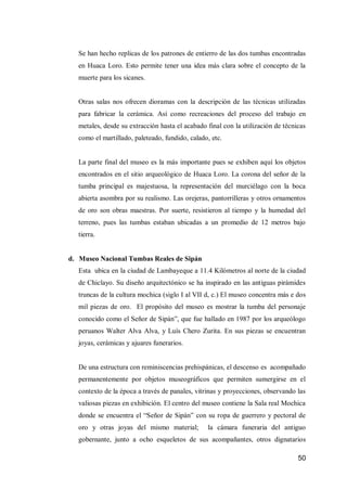 50 
Se han hecho replicas de los patrones de entierro de las dos tumbas encontradas en Huaca Loro. Esto permite tener una idea más clara sobre el concepto de la muerte para los sicanes. 
Otras salas nos ofrecen dioramas con la descripción de las técnicas utilizadas para fabricar la cerámica. Así como recreaciones del proceso del trabajo en metales, desde su extracción hasta el acabado final con la utilización de técnicas como el martillado, paleteado, fundido, calado, etc. 
La parte final del museo es la más importante pues se exhiben aquí los objetos encontrados en el sitio arqueológico de Huaca Loro. La corona del señor de la tumba principal es majestuosa, la representación del murciélago con la boca abierta asombra por su realismo. Las orejeras, pantorrilleras y otros ornamentos de oro son obras maestras. Por suerte, resistieron al tiempo y la humedad del terreno, pues las tumbas estaban ubicadas a un promedio de 12 metros bajo tierra. 
d. Museo Nacional Tumbas Reales de Sipán 
Esta ubica en la ciudad de Lambayeque a 11.4 Kilómetros al norte de la ciudad de Chiclayo. Su diseño arquitectónico se ha inspirado en las antiguas pirámides truncas de la cultura mochica (siglo I al VII d, c.) El museo concentra más e dos mil piezas de oro. El propósito del museo es mostrar la tumba del personaje conocido como el Señor de Sipán”, que fue hallado en 1987 por los arqueólogo peruanos Walter Alva Alva, y Luís Chero Zurita. En sus piezas se encuentran joyas, cerámicas y ajuares funerarios. 
De una estructura con reminiscencias prehispánicas, el descenso es acompañado permanentemente por objetos museográficos que permiten sumergirse en el contexto de la época a través de panales, vitrinas y proyecciones, observando las valiosas piezas en exhibición. El centro del museo contiene la Sala real Mochica donde se encuentra el “Señor de Sipán” con su ropa de guerrero y pectoral de oro y otras joyas del mismo material; la cámara funeraria del antiguo gobernante, junto a ocho esqueletos de sus acompañantes, otros dignatarios  