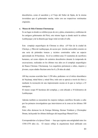 51 
descubiertos, como el sacerdote y el Viejo del Señor de Sipán, de la misma investidura que el gobernador moche, todos con sus respectivas vestimentas originales. 
e. Museo de Sitio Chotuna Chornancap 
Es un lugar en donde se exhiben joyas de oro y plata, ornamentos y emblemas de los antiguos gobernantes del Perú, este mismo lugar es donde nació la cultura Lambayeque y de la dinastía que luego reinó en todo el valle. 
Este complejo arqueológico de Chotuna se ubica a19 Km de la ciudad de Chiclayo, y 9Km de Lambayeque, de acceso por (trocha carrozable) consiste en una serie de pirámides truncas y recintos construidos sobre un espacio aproximado de 20 hectáreas. En él se exhiben unas 33 osamentas de sacrificios humanos, así como objetos de cerámica descubiertos durante la temporada de excavaciones, realizadas en los últimos tres años en el complejo arqueológico de Huaca Chotuna- Chornancap. Los esqueletos pertenecen a niños, mujeres y jóvenes, cuyas edades fluctúan entre los 8 y 20 años de edad. 
Allí hay escenas ocurridas hace 1.250 años, podremos ver el mítico desembarco de Naylamp, mitad héroe y mitad Dios, todo esto se aprecia a través de óleos y mediante la recreación de una impresionante escena en la que se incluye a 25 maniquíes. 
El museo ocupa 95 hectáreas del complejo, y está ubicado a 10 kilómetros de Lambayeque. 
Además también se encuentran los mejores trabajos científicos llevados a cabo por los primeros investigadores que intervinieron en la zona en los últimos 100 años. 
Entre ellos destacan los de Enrique Brüning, Hernan Trimborn y Christopher Donan, incluyendo los últimos hallazgos del arqueólogo Manuel Curo. 
Corresponderían a la época Chimú — Inca que registra una antigüedad entre los 1350-1370 años d.c. El museo refleja la arquitectura local edificado con  