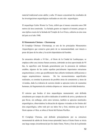 52 
material tradicional como adobe y caña. El museo concentrará los resultados de las investigaciones arqueológicas realizadas en este sitio arqueológico. 
El arqueólogo Carlos Wester La Torre, refirió que el museo concentra unos 200 metros de área construida. La fachada genere un impacto al instante, porque es una réplica exacta de la fachada del Templo de Los Frisos, cubierta en esta zona del país en el año 1940. 
El Monumento Chotuna – Chornancap 
El Complejo Chotuna- Chornancap, es uno de los principales Monumentos Arqueológicos que conserva gran parte de su monumentalidad, casi intacta a pesar del paso de los añas y la acción depredadora del hombre. 
Se encuentra ubicado a 10 Km , al Oeste de la Ciudad de Lambayeque, se emplaza sobre una extensa llanura arenosa, cubriendo un área aproximada de 95 hás, la superficie está formada generalmente por la presencia de médanos estables, algunos de las cuales sepultan parcialmente importantes estructuras arquitectónicas y otros que posiblemente han cubierto totalmente edificaciones o rasgos arquitectónicos menores. De los reconocimientos superficiales realizados, se constata la presencia de posibles áreas de cementerios y áreas de viviendas, dada la evidencia de sectores donde se aprecian restos de osamentas humanas, de fragmentaria de cerámica dispersa en intensa actividad doméstica. 
El entorno que bordea el área arqueológica monumental, está definida actualmente por campos de cultivo dedicados al sembrío de arroz y productos de pan llevar, sin embargo, entre estos terrenos, también se aprecian montículos arqueológicos, observándose la ubicación de algunas viviendas en los límites del área arqueológica, sobre todo por sus lados Sur y Este, mientras que hacia el Oeste apenas a 4 Km, se ubica el litoral del Océano Pacífico. 
El Complejo Chotuna, está definido principalmente por su estructura monumental de adobe de forma tronco-piramidal, hacia el frente Oeste se inicia una larga rampa circunferencial por los lados Oeste, Norte y Este de la pirámide  