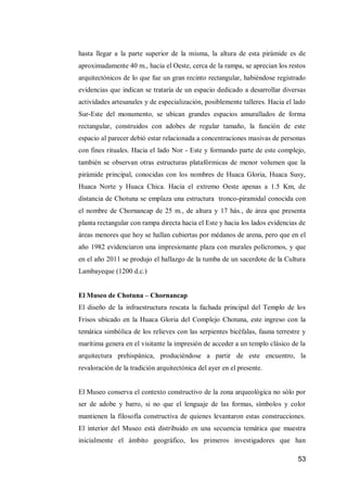 53 
hasta llegar a la parte superior de la misma, la altura de esta pirámide es de aproximadamente 40 m., hacia el Oeste, cerca de la rampa, se aprecian los restos arquitectónicos de lo que fue un gran recinto rectangular, habiéndose registrado evidencias que indican se trataría de un espacio dedicado a desarrollar diversas actividades artesanales y de especialización, posiblemente talleres. Hacia el lado Sur-Este del monumento, se ubican grandes espacios amurallados de forma rectangular, construidos con adobes de regular tamaño, la función de este espacio al parecer debió estar relacionada a concentraciones masivas de personas con fines rituales. Hacia el lado Nor - Este y formando parte de este complejo, también se observan otras estructuras platafórmicas de menor volumen que la pirámide principal, conocidas con los nombres de Huaca Gloria, Huaca Susy, Huaca Norte y Huaca Chica. Hacia el extremo Oeste apenas a 1.5 Km, de distancia de Chotuna se emplaza una estructura tronco-piramidal conocida con el nombre de Chornancap de 25 m., de altura y 17 hás., de área que presenta planta rectangular con rampa directa hacia el Este y hacia los lados evidencias de áreas menores que hoy se hallan cubiertas por médanos de arena, pero que en el año 1982 evidenciaron una impresionante plaza con murales polícromos, y que en el año 2011 se produjo el hallazgo de la tumba de un sacerdote de la Cultura Lambayeque (1200 d.c.) 
El Museo de Chotuna – Chornancap 
El diseño de la infraestructura rescata la fachada principal del Templo de los Frisos ubicado en la Huaca Gloria del Complejo Chotuna, este ingreso con la temática simbólica de los relieves con las serpientes bicéfalas, fauna terrestre y marítima genera en el visitante la impresión de acceder a un templo clásico de la arquitectura prehispánica, produciéndose a partir de este encuentro, la revaloración de la tradición arquitectónica del ayer en el presente. 
El Museo conserva el contexto constructivo de la zona arqueológica no sólo por ser de adobe y barro, si no que el lenguaje de las formas, símbolos y color mantienen la filosofía constructiva de quienes levantaron estas construcciones. El interior del Museo está distribuido en una secuencia temática que muestra inicialmente el ámbito geográfico, los primeros investigadores que han  