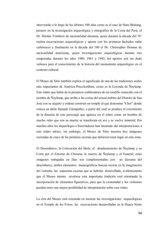 54 
intervenido a lo largo de los últimos 100 añas como es el caso de Hans Brüning, pionero en la investigación arqueológica y etnográfica de la Costa del Perú, el Dr. Hernán Trimborn de nacionalidad alemana, quien durante la década del 70’ realiza excavaciones arqueológicas y aporte con los primeros fechados radio carbónicos y finalmente en la década del 180 el Dr. Christopher Donnan de nacionalidad americana, quien investigaciones arqueológicas durante tres temporadas durante los años 1980, 1981 y 1982, los aportes son sin duda valiosos para el conocimiento de la historia del monumento arqueológico en el contexto cultural. 
El Museo de Sitio también explica el significado de una de las tradiciones orales más importantes de América Precolombina, como es la Leyenda de Ñaylamp. Este relato que habla de la presencia emblemática de un caudillo conocido con el nombre de Ñaylamp, que arriba a las costas del actual ámbito del Distrito de San José con su séquito y ordena construir un templo al que denomina “Chot” donde coloca un ídolo llamado Llampallec, a partir del cual se produce el crecimiento de la dinastía de este personaje que aparece en el relato como un hombre de mucho valor que con su muerte se transforma en ave y se vuelve inmortal. Por muchos años los arqueólogos e historiadores han intentado dar interpretaciones a este relato mítico, sin embargo, el Museo de Sitio muestra hoy imágenes recreadas de cinco de las primeras escenas que debieron tener lugar en esta zona. 
El Desembarco, la Colocación del Ídolo, el desplazamiento de Ñaylamp y su Corte por el Entorno de Chotuna, la muerte de Ñaylamp y el Funeral; estas imágenes trabajadas en óleo son complementadas con un diorama del desembarco, ambos elementos museográficos buscan recrear en la imaginación del visitante, las supuestas escenas que se habrían desarrollado, evidentemente que el Museo intenta revalorar esta importante tradición oral orientando la incorporación de elementos figurativos, para que la comunidad y los visitantes puedan tener una mayor posibilidad de interpretación sobre este relato. 
La otra del Museo está orientada en mostrar las investigaciones arqueológicas en el Templo de los Frisos, las excavaciones desarrolladas en la Huaca Norte  