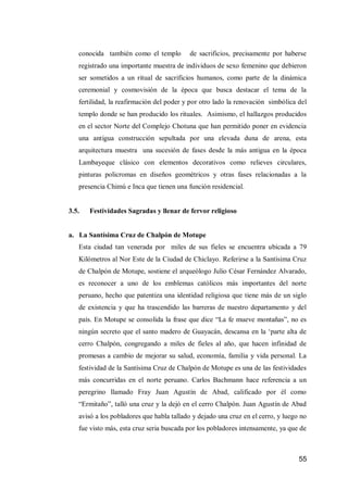55 
conocida también como el templo de sacrificios, precisamente por haberse registrado una importante muestra de individuos de sexo femenino que debieron ser sometidos a un ritual de sacrificios humanos, como parte de la dinámica ceremonial y cosmovisión de la época que busca destacar el tema de la fertilidad, la reafirmación del poder y por otro lado la renovación simbólica del templo donde se han producido los rituales. Asimismo, el hallazgos producidos en el sector Norte del Complejo Chotuna que han permitido poner en evidencia una antigua construcción sepultada por una elevada duna de arena, esta arquitectura muestra una sucesión de fases desde la más antigua en la época Lambayeque clásico con elementos decorativos como relieves circulares, pinturas policromas en diseños geométricos y otras fases relacionadas a la presencia Chimú e Inca que tienen una función residencial. 
3.5. Festividades Sagradas y llenar de fervor religioso 
a. La Santísima Cruz de Chalpón de Motupe 
Esta ciudad tan venerada por miles de sus fieles se encuentra ubicada a 79 Kilómetros al Nor Este de la Ciudad de Chiclayo. Referirse a la Santísima Cruz de Chalpón de Motupe, sostiene el arqueólogo Julio César Fernández Alvarado, es reconocer a uno de los emblemas católicos más importantes del norte peruano, hecho que patentiza una identidad religiosa que tiene más de un siglo de existencia y que ha trascendido las barreras de nuestro departamento y del país. En Motupe se consolida la frase que dice “La fe mueve montañas”, no es ningún secreto que el santo madero de Guayacán, descansa en la ‘parte alta de cerro Chalpón, congregando a miles de fieles al año, que hacen infinidad de promesas a cambio de mejorar su salud, economía, familia y vida personal. La festividad de la Santísima Cruz de Chalpón de Motupe es una de las festividades más concurridas en el norte peruano. Carlos Bachmann hace referencia a un peregrino llamado Fray Juan Agustín de Abad, calificado por él como “Ermitaño”, talló una cruz y la dejó en el cerro Chalpón. Juan Agustín de Abad avisó a los pobladores que habla tallado y dejado una cruz en el cerro, y luego no fue visto más, esta cruz seria buscada por los pobladores intensamente, ya que de  