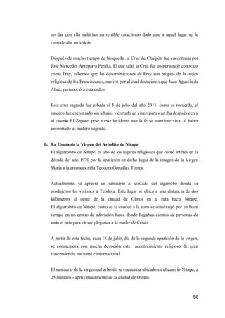 56 
no dar con ella sufrirían un terrible cataclismo dado que a aquel lugar se le consideraba un volcán. 
Después de mucho tiempo de búsqueda, la Cruz de Chalpón fue encontrada por José Mercedes Anteparra Peralta. El que talló la Cruz fue un personaje conocido como Fray, sabemos que las denominaciones de Fray son propias de la orden religiosa de los Franciscanos, motivo por el cual deducimos que Juan Agustín de Abad, perteneció a esta orden. 
Esta cruz sagrada fue robada el 5 de julio del año 2011, como se recuerda, el madero fue encontrado sin alhajas y cortado en cinco partes un día después cerca al caserío El Zapote, pese a este incidente aun la fe se mantiene viva, al haber encontrado el madero sagrado. 
b. La Gruta de la Virgen del Arbolito de Nitape 
El algarrobito de Nitape, es uno de los lugares religiosos que cobró interés en la década del año 1970 por la aparición en dicho lugar de la imagen de la Virgen María a la entonces niña Teodora González Torres. 
Actualmente, se aprecia un santuario al costado del algarrobo donde se produjeron las visiones a Teodora. Este lugar se ubica a una distancia de dos kilómetros al oeste de la ciudad de Olmos en la ruta hacia Nitape. El algarrobito de Nitape, como se le conoce a la zona se constituyó por un buen tiempo en un centro de adoración hasta donde llegaban cientos de personas de todo el país para elevar plegarias a la madre de Cristo. 
A partir de esta fecha, cada 18 de julio, día de la segunda aparición de la virgen, se conmemora con mucha devoción este acontecimiento religioso de gran trascendencia nacional e internacional. 
El santuario de la virgen del arbolito se encuentra ubicado en el caserío Nitape, a 25 minutos - aproximadamente de la ciudad de Olmos.  