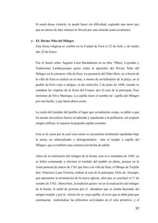 57 
Si usted desea visitarlo, lo puede hacer sin dificultad, cogiendo una moto taxi que en menos de diez minutos lo llevará por una cómoda suma económica. 
c. EL Divino Niño del Milagro 
Esta fiesta religiosa se celebra en la Ciudad de Eten el 22 de Julio y de medio año 22 de Enero. 
Fue el ilustre señor Augusto León Barandiaran en su obra “Mitos, Leyendas y Tradiciones Lambayecanas quien relata la aparición del Divino Niño del Milagro en la entonces villa de Eten. La presencia del Niño-Dios, en a hostia de la villa de Eten se realizó en el mar, a menos de un kilómetro de la playa, en el pueblo de Eten viejo o antiguo, el día miércoles 2 de junio do 1649, cuando se cantaban las vísperas de la fiesta del Corpus, por el cura de la parroquia, Fray Jerónimo de Silva Manrique. La capilla tomó el nombre de capilla del Milagro por este hecho, y que hasta ahora existe. 
La razón del traslado del pueblo al lugar que actualmente ocupa, se debió a que las arenas movedizas fueron invadiendo y sepultando a la población, sin respetar ningún edificio, ni siquiera la pequeña capilla existente. 
Esta es la causa por la cual esas ruinas se encuentran totalmente sepultadas bajo la arena, no sobresaliendo o distinguiéndose sino el templo o capilla del Milagro, que es también una construcción hecha de adobe. 
Antes de la realización del milagro de la hostia, esto es a mediados de 1649, ya se había comenzado a efectuar el traslado del pueblo en pleno, porque en la visita pastoral de marzo de 1761 que hizo a la villa de Eten, el Obispo de Trujillo don Francisco Luna Victoria, ordenó al cura de la parroquia, Félix de Ocampo, que apresurara la terminación de la nueva iglesia, obra que se concluyó el 1º de octubre de 1762. Ahora bien, la tradición quiere ver en la realización del milagro de la hostia, la señal de protesta por el abandono que se estaba haciendo del antiguo templo y por lo mismo de su vieja capilla, el aviso que se daba para que continuaran realizándose las diferentes actividades en el sitio primitivo, y el  