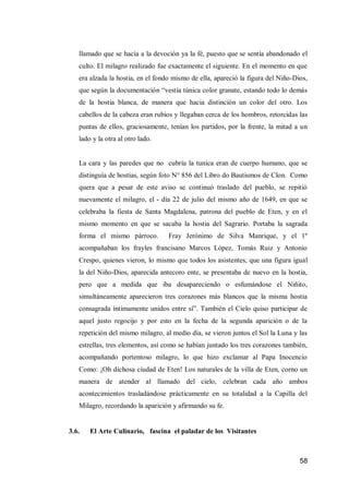 58 
llamado que se hacía a la devoción ya la fé, puesto que se sentía abandonado el culto. El milagro realizado fue exactamente el siguiente. En el momento en que era alzada la hostia, en el fondo mismo de ella, apareció la figura del Niño-Dios, que según la documentación “vestía túnica color granate, estando todo lo demás de la hostia blanca, de manera que hacia distinción un color del otro. Los cabellos de la cabeza eran rubios y llegaban cerca de los hombros, retorcidas las puntas de ellos, graciosamente, tenían los partidos, por la frente, la mitad a un lado y la otra al otro lado. 
La cara y las paredes que no cubría la tunica eran de cuerpo humano, que se distinguía de hostias, según foto N° 856 del Libro do Bautismos de Clon. Como quera que a pesar de este aviso se continuó traslado del pueblo, se repitió nuevamente el milagro, el - día 22 de julio del mismo año de 1649, en que se celebraba la fiesta de Santa Magdalena, patrona del pueblo de Eten, y en el mismo momento en que se sacaba la hostia del Sagrario. Portaba la sagrada forma el mismo párroco. Fray Jerónimo de Silva Manrique, y el 1º acompañaban los frayles francisano Marcos López, Tomás Ruiz y Antonio Crespo, quienes vieron, lo mismo que todos los asistentes, que una figura igual la del Niño-Dios, aparecida antecoro ente, se presentaba de nuevo en la hostia, pero que a medida que iba desapareciendo o esfumándose el Niñito, simultáneamente aparecieron tres corazones más blancos que la misma hostia consagrada íntimamente unidos entre sí”. También el Cielo quiso participar de aquel justo regocijo y por esto en la fecha de la segunda aparición o de la repetición del mismo milagro, al medio día, se vieron juntos el Sol la Luna y las estrellas, tres elementos, así como se habían juntado los tres corazones también, acompañando portentoso milagro, lo que hizo exclamar al Papa Inocencio Como: ¡Oh dichosa ciudad de Eten! Los naturales de la villa de Eten, corno un manera de atender al llamado del cielo, celebran cada año ambos acontecimientos trasladándose prácticamente en su totalidad a la Capilla del Milagro, recordando la aparición y afirmando su fe. 
3.6. El Arte Culinario, fascina el paladar de los Visitantes  