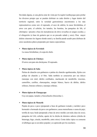 59 
Sin duda alguna, es una gloria estar de visita por la región Lambayeque para probar los diversos potajes que se pueden disfrutar en cada distrito y lugar dentro del territorio regional, entre la variedad gastronómica encontramos a los más representativos como son: el espesado, el seco de cabrito, la cause ferreñafana, el arroz con pato, el cebiche, los tamales, las humitas, las panquitas de life, el chirimpico (picante a base de menudencias de chivo revueltas en sangre cocida), y el chinguirito (a base de guitarra que es un pescado salado y seco). Para mayor deleite citaremos los lugares donde usted y su familia puede acudir para disfrutar de estos suculentos platos preparados por manos especialistas. 
 Platos típicos de Ferreñafe 
La causa ferreñafana y la sopa de cholo. 
 Platos típicos de Chiclayo 
El arroz con pato ala chiclayana. El espesado. 
 Platos típicos de Saña 
Patitas de chancho con garbanzos o patitas de chancho agarbanzadas, frjoles con pellejo de chancho y el frito. Saña también se caracteriza por sus dulces (naranjas con miel, dátiles confitados, machacado de membrillo, roscones, camotillos, confites, chancaquitas, manjar blanco, huevo de dátiles, dátiles rellenos, limones rellenos y naranjas rellenas. 
 Platos típicos de Chongoyape 
Cuy con papas, tamales y bizcochuelos (bizcochue ). 
 Platos típicos de Monsefú 
Pepián de pava o pavo (preparado a base de garbanzo tostado y molido): pavo horneado u horneado de pavo con garbanzos; causa monsefuana o causa de peje; tortilla de raya; boda (preparada a base de arroz molido con toda clase de aves); panquitas de Life; cebiche, aparte de la chicha de distintos sabores (chicha de betarraga, higo, ciruela, membrillo, entre otros). Como dulce típico se consume el alfeñique que es un dulce popular y es apetecido por los escolares.  