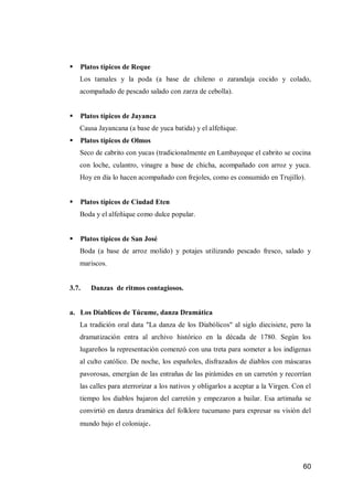 60 
 Platos típicos de Reque 
Los tamales y la poda (a base de chileno o zarandaja cocido y colado, acompañado de pescado salado con zarza de cebolla). 
 Platos típicos de Jayanca 
Causa Jayancana (a base de yuca batida) y el alfeñique. 
 Platos típicos de Olmos 
Seco de cabrito con yucas (tradicionalmente en Lambayeque el cabrito se cocina con loche, culantro, vinagre a base de chicha, acompañado con arroz y yuca. Hoy en día lo hacen acompañado con frejoles, como es consumido en Trujillo). 
 Platos típicos de Ciudad Eten 
Boda y el alfeñique como dulce popular. 
 Platos típicos de San José 
Boda (a base de arroz molido) y potajes utilizando pescado fresco, salado y mariscos. 
3.7. Danzas de ritmos contagiosos. 
a. Los Diablicos de Túcume, danza Dramática 
La tradición oral data "La danza de los Diabólicos" al siglo diecisiete, pero la dramatización entra al archivo histórico en la década de 1780. Según los lugareños la representación comenzó con una treta para someter a los indígenas al culto católico. De noche, los españoles, disfrazados de diablos con máscaras pavorosas, emergían de las entrañas de las pirámides en un carretón y recorrían las calles para aterrorizar a los nativos y obligarlos a aceptar a la Virgen. Con el tiempo los diablos bajaron del carretón y empezaron a bailar. Esa artimaña se convirtió en danza dramática del folklore tucumano para expresar su visión del mundo bajo el coloniaje. 
 