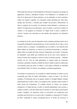 61 
Patrocinada hoy día por la Hermandad de la Purísima Concepción (un grupo de dignatarios, obreros y labradores locales), "Los Diabólicos" es montada en el atrio de la iglesia para la fiesta patronal y en las pirámides en otras ocasiones; ambos son espacios sagrados. Los danzantes suelen participar por siete años; siempre por devoción, a menudo para cumplir una promesa. Básicamente, la obra se compone de tres partes: los demonios entran bailando y construyen un cabrito. El Ángel ataca a los danzantes, vence a Luzbel, y convierte el cabrito en cordero y a los paganos en cristianos. El Ángel invita a todos a celebrar la victoria. Veamos esta estructura en más detalle para penetrar sus elementos mestizos. 
La entrada de los 40 y pico de danzantes en dos columnas paralelas deriva de la coreografía prehispánica documentada por el Inca Garcilaso de la Vega y otros cronistas nativos y europeos. Acompañados por un tambor y una chimiría (una flauta andina) los demonios se mueven en rotaciones horizontales y verticales dando salitos al compás del ritmo musical. Empezando con Luzbel, "el príncipe de iniquidad", cada diablo que simboliza uno de los siete vicios capitales se coloca al centro de la comparsa y recita en versos el mal que encarna —soberbia, envidia, ira, etc. Tras de cada parlamento, el séquito repite las rotaciones circulares y paralelas, mientras el diablo de turno le añade su parte al cabrito que van armando pieza por pieza; la cabeza y cola negras confirman su identidad como Macho Cabrío. Es irónico, sin embargo, su tamaño pequeñísimo. 
Al terminar la construcción, los cornudos le rinden homenaje al cabrito en una coreografía que fluye de bailes individuales, a pasos en pares y de toda la comparsa. El homenaje está en su apogeo cuando el Arcángel Miguel, siempre representado por un niño o niña y con espada en alto, arremete contra Luzbel, la lucha eterna del cristianismo. El combate alcanza su clímax con choques estrepitosos. El Ángel derrota a Luzbel, lo humilla plantándole el pie encima, y cambia la cabeza y cola del cabrito por las mismas en color blanco para hacerlo cordero. Perplejos, los demonios miran la conversión sin compresión pero entienden que éste ha de ser su nuevo dios y trasladan su veneración al "Cordero de Dios" repitiendo la misma coreografía previa. El hecho de conservar el  