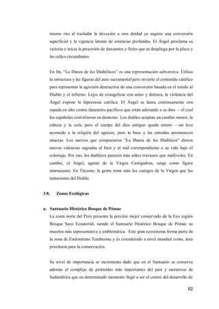 62 
mismo rito al trasladar la devoción a otra deidad ya sugiere una conversión superficial y la vigencia latente de creencias profundas. El Ángel proclama su victoria e inicia la procesión de danzantes y fieles que se despliega por la plaza y las calles circundantes. 
En fin, “La Danza de los Diabólicos” es una representación subversiva. Utiliza la estructura y las figuras del auto sacramental pero invierte el contenido católico para representar la agresión destructiva de una conversión basada en el miedo al Diablo y el infierno. Lejos de evangelizar con amor y dulzura, la violencia del Ángel expone la hipocresía católica. El Ángel se lanza continuamente con espada en alto contra danzantes pacíficos que están adorando a su dios —el cual los españoles convirtieron en demonio. Los diablos aceptan un cambio menor, la cabeza y la cola, pero el cuerpo del dios antiguo queda entero —un leve acomodo a la religión del agresor, pero la base y las entrañas permanecen intactas. Los nativos que compusieron "La Danza de los Diablicos" dieron nuevas valencias sagradas al bien y al mal correspondiente a su vida bajo el coloniaje. Por eso, los diablicos parecen más niños traviesos que malévolos. En cambio, el Angel, agente de la Virgen Castigadora, surge como figura amenazante. En Túcume, la gente teme más los castigos de la Virgen que las tentaciones del Diablo. 
3.8. Zonas Ecológicas 
a. Santuario Histórico Bosque de Pómac 
La costa norte del Perú presenta la porción mejor conservado de la Eco región Bosque Seco Ecuatorial, siendo el Santuario Histórico Bosque de Pómac su muestra más representativa y emblemática. Este gran ecosistema forma parte de la zona de Endemismo Tumbesina y es considerado a nivel mundial como, área prioritaria para la conservación. 
Su nivel de importancia se incrementa dado que en el Santuario se conserva además el complejo de pirámides más importantes del país y numeroso de Sudamérica que en determinado momento llegó a ser el centro del desarrollo de  