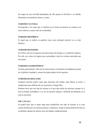 68 
los rasgos de una actividad dependiente de ella, pasear en bicicleta o en caballo, alimentarse con productos frescos y sanos. 
TURISMO CULTURAL 
Corresponde a los viajes que se realizan con el deseo de ponerse en contacto con otras culturas y conocer más de su identidad. 
TURISMO HISTÓRICO 
Es aquel que se realiza en aquellas zonas cuyo principal atractivo es su valor histórico. 
TURISMO RELIGIOSO 
En el Perú, uno de los aspectos que hacen parte del arraigo es su tradición religiosa. Por ello, son varias los lugares que acostumbran visitar los turistas motivados por este motor. 
TURISMO GASTRONÓMICO 
Turismo gastronómico: Otra de las motivaciones al momento de desplazarse puede ser el deleitar el paladar y conocer los platos típicos de las regiones. 
TURISMO DE DESCANSO 
Cualquier persona podría viajar para descansar del trabajo, para liberar el estrés, o simplemente para disfrutar de sus vacaciones o tiempo libre. 
Podemos decir que este tipo de turismo es el que más utiliza las personas, porque en sí éste les brinda comodidad y a su vez les permite relajarse y disfrutar del ambiente en el cual se encuentre. 
SOL Y PLAYA 
Se podría decir que el mejor lugar para ejemplificar este tipo de turismo es la zona costera del Perú por sus hermosas playas y balnearios, donde el turista disfruta del mar en su plenitud, además de realizar otras actividades complementarias. 
 