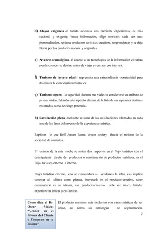 7 
d) Mayor exigencia.-el turista acumula una creciente experiencia, es más racional y exigente, busca información, elige servicios cada vez mas personalizados, reclama productos turísticos creativos, sorprendentes y se deja llevar por los productos nuevos y originales. 
e) Avances tecnológicos.-el acceso a las tecnologías de la información el turista puede conocer su destino antes de viajar y reservar por internet. 
f) Turismo de tercera edad.- representa una extraordinaria oportunidad para disminuir la estacionalidad turística. 
g) Turismo seguro.- la seguridad durante sus viajes se convierte e un atributo de primer orden, faltando este aspecto elimina de la lista de sus opciones destinos estimados como de riesgo potencial. 
h) Satisfacción plena.-mediante la suma de las satisfacciones obtenidas en cada una de las fases del proceso de la experiencia turística. 
Explotar lo que Rolf Jensen llama: dream society (hacia el turismo de la sociedad de ensueño) 
El turismo de la ruta moche se notan dos aspectos en el flujo turístico con el consiguiente diseño de productos o combinación de productos turísticos, es el flujo turístico externo e interno. 
Flujo turístico externo, solo se consolidara si vendemos la idea, eso implica conocer al cliente como piensa, interesarlo en el producto-creativo, saber comunicarlo en su idioma, ese producto-creativo debe ser único, brindar experiencias únicas o casi únicas. 
El producto mientras más exclusivo con características de ser único, así como las estrategias de segmentación, 
Como dice el Dr. Oscar Malca: “Vender en el Idioma del Cliente y Comprar en tu Idioma”  