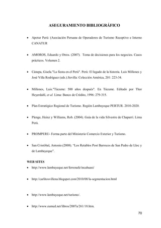 70 
ASEGURAMIENTO BIBLIOGRÁFICO 
 Apotur Perú: (Asociación Peruana de Operadores de Turismo Receptivo e Interno CANATUR 
 AMOROS, Eduardo y Otros. (2007). Toma de decisiones para los negocios. Casos prácticos. Volumen 2. 
 Cánepa, Gisela."La fiesta en el Perú". Perú: El legado de la historia. Luis Millones y José Villa Rodríguez (eds.).Sevilla: Colección América, 201: 223-34. 
 Millones, Luis."Túcume: 500 años después". En Túcume. Editado por Thor Heyerdahl, et al. Lima: Banco de Crédito, 1996: 279-315. 
 Plan Estratégico Regional de Turismo. Región Lambayeque PERTUR. 2010-2020. 
 Plenge, Heinz y Williams, Rob. (2004). Guía de la vida Silvestre de Chaparrí. Lima Perú. 
 PROMPERU- Forma parte del Ministerio Comercio Exterior y Turismo. 
 San Cristóbal, Antonio.(2008). “Los Retablos Post Barrocos de San Pedro de Lloc y de Lambayeque”. 
WEB SITES 
 http://www.lambayeque.net/ferrenafe/incahuasi/ 
 http://carlitosvillena.blogspot.com/2010/08/la-segmentacion.html 
 http://www.lambayeque.net/turismo/. 
 http://www.eumed.net/libros/2007a/261/18.htm.  