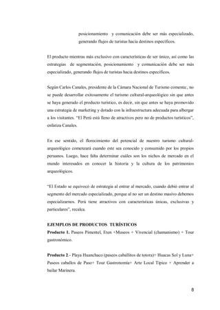 8 
posicionamiento y comunicación debe ser más especializado, generando flujos de turistas hacia destinos específicos. 
El producto mientras más exclusivo con características de ser único, así como las estrategias de segmentación, posicionamiento y comunicación debe ser más especializado, generando flujos de turistas hacia destinos específicos. 
Según Carlos Canales, presidente de la Cámara Nacional de Turismo comenta:, no se puede desarrollar exitosamente el turismo cultural-arqueológico sin que antes se haya generado el producto turístico, es decir, sin que antes se haya promovido una estrategia de marketing y dotado con la infraestructura adecuada para albergar a los visitantes. “El Perú está lleno de atractivos pero no de productos turísticos”, enfatiza Canales. 
En ese sentido, el florecimiento del potencial de nuestro turismo cultural- arqueológico comenzará cuando este sea conocido y consumido por los propios peruanos. Luego, hace falta determinar cuáles son los nichos de mercado en el mundo interesados en conocer la historia y la cultura de los patrimonios arqueológicos. 
“El Estado se equivocó de estrategia al entrar al mercado, cuando debió entrar al segmento del mercado especializado, porque al no ser un destino masivo debemos especializarnos. Perú tiene atractivos con características únicas, exclusivas y particulares”, recalca. 
EJEMPLOS DE PRODUCTOS TURÍSTICOS 
Producto 1. Paseos Pimentel, Eten +Museos + Vivencial (chamanismo) + Tour gastronómico. 
Producto 2.- Playa Huanchaco (paseos caballitos de totora)+ Huacas Sol y Luna+ Paseos caballos de Paso+ Tour Gastronomía+ Arte Local Típico + Aprender a bailar Marinera. 
 