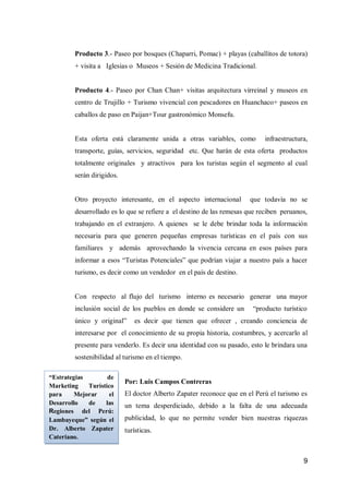 9 
Producto 3.- Paseo por bosques (Chaparri, Pomac) + playas (caballitos de totora) + visita a Iglesias o Museos + Sesión de Medicina Tradicional. 
Producto 4.- Paseo por Chan Chan+ visitas arquitectura virreinal y museos en centro de Trujillo + Turismo vivencial con pescadores en Huanchaco+ paseos en caballos de paso en Paijan+Tour gastronómico Monsefu. 
Esta oferta está claramente unida a otras variables, como infraestructura, transporte, guías, servicios, seguridad etc. Que harán de esta oferta productos totalmente originales y atractivos para los turistas según el segmento al cual serán dirigidos. 
Otro proyecto interesante, en el aspecto internacional que todavía no se desarrollado es lo que se refiere a el destino de las remesas que reciben peruanos, trabajando en el extranjero. A quienes se le debe brindar toda la información necesaria para que generen pequeñas empresas turísticas en el país con sus familiares y además aprovechando la vivencia cercana en esos países para informar a esos “Turistas Potenciales” que podrían viajar a nuestro país a hacer turismo, es decir como un vendedor en el país de destino. 
Con respecto al flujo del turismo interno es necesario generar una mayor inclusión social de los pueblos en donde se considere un “producto turístico único y original” es decir que tienen que ofrecer , creando conciencia de interesarse por el conocimiento de su propia historia, costumbres, y acercarlo al presente para venderlo. Es decir una identidad con su pasado, esto le brindara una sostenibilidad al turismo en el tiempo. 
Por: Luis Campos Contreras 
El doctor Alberto Zapater reconoce que en el Perú el turismo es un tema desperdiciado, debido a la falta de una adecuada publicidad, lo que no permite vender bien nuestras riquezas turísticas. 
“Estrategias de Marketing Turístico para Mejorar el Desarrollo de las Regiones del Perú: Lambayeque” según el Dr. Alberto Zapater Cateriano.  