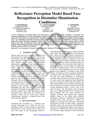V.Karthikeyan * et al. / (IJITR) INTERNATIONAL JOURNAL OF INNOVATIVE TECHNOLOGY AND RESEARCH
Volume No. 1, Issue No. 2, February - March 2013, 207 - 210

Reflectance Perception Model Based Face
Recognition in Dissimilar Illumination
Conditions
V. KARTHIKEYAN
Department of ECE,
SVS College of Engineering,
Coimbatore-109,
Tamilnadu, India

V. J. VIJAYALAKSHMI
Department of EEE,
SKCET,
Coimbatore – 46
Tamilnadu, India

P. JEYAKUMAR
Student,
Department of ECE,
Karpagam University,
Coimbatore-105

Abstract—Reflectance Perception Based Face Recognition in different Illuminating Conditions is presented. Face
recognition algorithms have to deal with significant amounts of illumination variations between gallery and probe images.
Many of the State-of-the art commercial face recognition algorithms still struggle with this problem. In this projected
work a new algorithm is stated for the preprocessing method which compensated for illumination variations in images
along with a robust Principle Component Analysis (PCA) based Facial Feature Extraction is stated which is used to
improve and reduce the dimension of the image by removing the unwanted vectors by the weighted Eigen faces. The
proposed work demonstrates large performance improvements with several standard face recognition algorithms across
multiple, publicly available face databases.
Keywords- Face Recognition, Principle Component Analysis, Reflectance Perception. Illumination Variations

I.

INTRODUCTION

Humans often use faces to recognize individuals and
advancements in computing capability over the past
few decades. Early face recognition algorithms used
simple geometric models but the recognition process
have matured into a science of sophisticated
mathematical representation and matching process.
Major advancements and initiatives in the past ten to
fifteen years have propelled face recognition
technology into the spotlight which can be used for
both identification and Verification. In order to build
robust and efficient face recognition system the
problem of lighting variation is one of the main
technical challenges faced by the designers. In this
paper the focus is mainly on robustness to lighting
variations. First in the processing stage a face image
is transformed into an illumination insensitive image.
The hybrid Fourier features are extracted from
different Fourier domains in different frequency
bandwidths and then each feature is individually
classified by Principal Component Analysis. Along
with this multiple face models generated by plural
normalized face images that have different eye
distances. Finally all the scores from multiple
complementary classifiers a weighted based score
fusion scheme is applied.
II. RELATED WORKS
Automated face recognition is a relatively new
concept. Developed in the 1960s the first semiautomated system for face recognition required the
administrator to locate features such as eyes, ears,
nose and mouth on the photographs before it
ISSN 2320 –5547

calculated distances and ratios to a common reference
point which were then compared to the referenced
data. Along with the pose variation, illumination is
the most significant factor affecting the appearance of
faces. Significant changes in lighting can be seen
greatly within between days and among indoor and
outdoor environments .Greater variations can be seen
for the two images of a same person taken under two
different conditions, say one is taken in a studio and
the other in an outdoor location. Due to the 3D shape
of the face, a direct lighting source can cast strong
shadows that highlight or diminish certain facial
features. Evaluations of face recognition algorithms
consistently show that state-of-the-art systems can
not deal with large differences in illumination
conditions between gallery and probe images [1-3].
In recent years many appearance-based algorithms
have been proposed to deal with this problem and
find a proper solution to it [4-7].Then [5] showed that
the set of images of an object in fixed pose but under
varying illumination forms a convex cone in the
space of images. The illumination cones of human
faces can be approximated well by low-dimensional
linear subspaces [8]. The linear subspaces are
typically estimated from training data, requiring
multiple images of the object under different
illumination conditions. Alternatively, model-based
approaches have been proposed to address the
problem. [9] showed that previously constructed
morph able 3D model to single images. Though the
algorithm works well across pose and illumination,
however, the computational expense is very high. To
eliminate the tarnished halo effect, [10] introduced
low curvature image simplifier (LCIS) hierarchical

@ 2013 http://www.ijitr.com All rights Reserved.

Page | 207

 