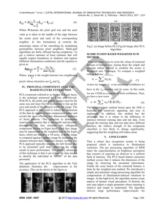 V.Karthikeyan * et al. / (IJITR) INTERNATIONAL JOURNAL OF INNOVATIVE TECHNOLOGY AND RESEARCH
Volume No. 1, Issue No. 2, February - March 2013, 207 - 210

(
Where

)

denotes the pixel grid size and the each

value is taken in the middle of the edge between
the center pixel and each of the corresponding
neighbor. In this formulation
controls the
anisotropic nature of the smoothing by modulating
permeability between pixel neighbors. Multi-grid
algorithms are fairly efficient having complexity. To
get a relative measure of local contrasts that will
equally respect boundaries in shadows and regions
(different illumination conditions) and the equation is
given as
(7)
Where

(a)

(6)

is the weight between two neighboring

pixels whose intensities are

(b)
Fig.2. (a) Image before PCA Fig (b) Image after PCA
Algorithm
SCORE FUSION BASED WEIGHTED SUM
METHOD
There are many ways to score the values of extracted
features of human face, among those the simple and
accurate robust method to combine the scores is
Weighted sum Technique. To compute a weighted
sum as follows:
(7)

and
Where the weight

IV. PRINCIPAL COMPONENT ANALYSIS
BASED FEATURE EXTRACTION
PCA commonly referred to as the use of Eigen faces,
is the technique pioneered by Kirby and Sirivich.
With PCA, the probe and gallery images must be the
same size and must first be normalized to line up the
eyes and mouth of the subjects within the image. The
PCA approach is then used to reduce the dimension
of the data by means of data compression basics and
reveals the most effective low dimensional structure
of facial patterns. This reduction in dimensions
removes information that is not useful and precisely
decomposes the face structure into orthogonal
components known as Eigen faces. Each face image
may be represented as the weighted sum of the Eigen
faces, which are stored in a 1D array. A probe image
is compared against a gallery image by measuring the
distance between their respective feature vectors. The
PCA approach typically requires the full frontal face
to be presented each time; otherwise the image
results in poor performance. The primary advantage
of this technique is that it can reduce the data needed
to identify the individual to 1/1000th of the data
presented.
The application of the PCA algorithm to the Yale
databases illustrates the
improvement in the
accuracy. This can be shown in the figure as

ISSN 2320 –5547

have in the

wi is the amount of confidence we

ith classifier and its score. In this work,

we use 1/EER as a measure of such confidence. Thus,
we have a new score
(8)
The weighted sum method based upon the EER is
heuristic but intuitively appealing and easy to
implement. In addition, this method has the
advantage that it is robust to the difference in
statistics between training data and test data. Even
though the training data and test data have different
statistics, the relative strength of the component
classifiers is less likely to change significantly,
suggesting that the weighting still makes sense.
V. CONCLUSION
Thus a robust face recognition system is being
proposed which is insensitive to illumination
variations. The pre processing algorithm of RPM
states the experimentation on brightness perception
that consists of exposing an observer to a uniform
field of intensity. The PCA based feature extraction
method coveys that it reduces the dimension of the
image by removing the unwanted information.
Finally the score fusion of the extracted features is
done by the weighted sum method. We introduced a
simple and automatic image-processing algorithm for
compensation of illumination-induced variations in
images. At the high level, the algorithm mimics some
aspects of human visual perception. If desired, the
user may adjust a single parameter whose meaning is
intuitive and simple to understand. The algorithm
delivers large performance improvements for

@ 2013 http://www.ijitr.com All rights Reserved.

Page | 209

 