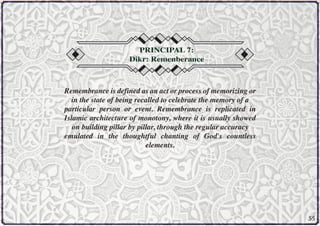 PRINCIPAL 7:
Dikr: Remenberance

Remembrance is defined as an act or process of memorizing or
in the state of being recalled to celebrate the memory of a
particular person or event. Remembrance is replicated in
Islamic architecture of monotony, where it is usually showed
on building pillar by pillar, through the regular accuracy
emulated in the thoughtful chanting of God's countless
elements.

55

 