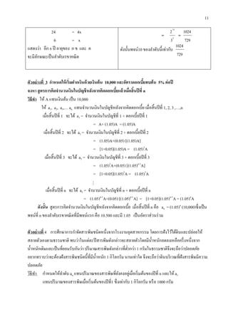 11
24 = 4x
6 = x
แสดงว่า อีก 6 ปี อายุของ ก ข และ ค
จะมีลักษณะเป็นลาดับเรขาคณิต
= 6
10
3
2
=
729
1024
ดังนั้นพจน์10 ของลาดับนี้เท่ากับ
729
1024
ตัวอย่ำงที่ 3 กำหนดให้เริ่มฝำกเงินด้วยเงินต้น 10,000 และอัตรำดอกเบี้ยทบต้น 5% ต่อปี
จงหำ สูตรกำรคิดจำนวนเงินในบัญชีหลังจำกคิดดอกเบี้ยแล้วเมื่อสิ้นปีที่ n
วิธีทำ ให้ A แทนเงินต้น เป็น 10,000
ให้ a1, a2, a3,… an แทนจานวนเงินในบัญชีหลังจากคิดดอกเบี้ย เมื่อสิ้นปีที่ 1, 2, 3 ,…,n
เมื่อสิ้นปีที่ 1 จะได้ a1 = จานวนเงินในบัญชีที่ 1 + ดอกเบี้ยปีที่ 1
= A+ (1.05)A = (1.05)A
เมื่อสิ้นปีที่ 2 จะได้ a2 = จานวนเงินในบัญชีที่ 2 + ดอกเบี้ยปีที่ 2
= (1.05)A+(0.05) [(1.05)A]
= [1+0.05](1.05)A = (1.05)2
A
เมื่อสิ้นปีที่ 3 จะได้ a3 = จานวนเงินในบัญชีที่ 3 + ดอกเบี้ยปีที่ 3
= (1.05)2
A+(0.05) [(1.05)n-1
A]
= [1+0.05](1.05)2
A = (1.05)3
A

เมื่อสิ้นปีที่ n จะได้ a2 = จานวนเงินในบัญชีที่ n + ดอกเบี้ยปีที่ n
= (1.05)n-1
A+(0.05) [(1.05)n-1
A] = [1+0.05](1.05)n-1
A = (1.05)n
A
ดังนั้น สูตรการคิดจานวนเงินในบัญชีหลังจากคิดดอกเบี้ย เมื่อสิ้นปีที่ n คือ an = (1.05)n
(10,000)ซึ่งเป็น
พจน์ที่ n ของลาดับเรขาคณิตที่มีพจน์แรก คือ 10.500 และมี 1.05 เป็นอัตราส่วนร่วม
ตัวอย่ำงที่ 4 การศึกษาการกาจัดสารพิษชนิดหนึ่งจากโรงงานอุตสาหกรรม โดยการฝังไว้ใต้ดินและปล่อยให้
สลายตัวเองตามธรรมชาติ พบว่าในแต่ละปีสารพิษดังกล่าวจะสลายตัวโดยมีน้าหนักลดลงเหลือครึ่งหนึ่งจาก
น้าหนักเดิมและเป็นที่ยอมรับกันว่า ปริมาณสารพิษดังกล่าวที่ต่ากว่า 1 กรัมในธรรมชาติจึงจะถือว่าปลอดภัย
อยากทราบว่าจะต้องฝังสารพิษชนิดนี้ที่มีน้าหนัก 1 กิโลกรัม นานเท่าใด จึงจะถือว่าดินบริเวณที่ฝังสารพิษมีความ
ปลอดภัย
วิธีทา กาหนดให้ลาดับ an แทนปริมาณของสารพิษที่ยังคงอยู่เมื่อเริ่มต้นของปีที่ n และให้ a1
แทนปริมาณของสารพิษเมื่อเริ่มต้นของปีที่1 ซึ่งเท่ากับ 1 กิโลกรัม หรือ 1000 กรัม
 