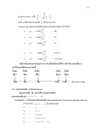 12
จากอัตราการสลาย จะได้
1n
n
a
a
=
1
2
1


an
an
=
2
1
ดังนั้น an เป็นลาดับเรขาคณิตที่มี
2
1
เป็นอัตราส่วนร่วม
คานวณหาปริมาณของสารพิษที่ยังคงอู่ในตอนเริ่มต้นของปีต่อๆไป ได้ดังนี้
a2 = a1r = (1000) 





2
1
= 500
a3 = a1r2
= (1000)
2
2
1






= 250
a4 = a1r3
= (1000)
3
2
1






= 125

a 10 = a1r9
= (1000)
9
2
1






= 1.953125
a11 = a1r10
= (1000)
10
2
1






= 0.9765625
ดังนั้น ปริมำณของสำรพิษจะต่ำกว่ำ 1 กรัม เมื่อเริ่มต้นของปีที่ 11 หรือ เมื่อเวลำผ่ำนไปนำน
10 ปี ซึ่งแสดงได้ด้วยแผนภำพดังนี้
เริ่มต้น เริ่มต้น เริ่มต้น เริ่มต้น เริ่มต้น
ปีที่ 1 ปีที่ 2 ปีที่ 3 ปีที่ 10 ปีที่ 11
…
1000 500 250 1.953 0.976 ปริมาณของสารพิษ
1.1.4 อนุกรมเลขคณิต (Arithmetic Series)
อนุกรมเลขคณิต คือ อนุกรมที่มำจำกลำดับเลขคณิต
อนุกรมเลขคณิต เช่น 1 + 3 + 5 + 7 + .... + 99
กำรหำผลบวก n พจน์แรกของลำดับเลขคณิต (The sum of the first n terms of an arthemtic series (Sn)
ถ้ากาหนดให้ a1 , a2 , a3 , …., an เป็นลาดับเลขคณิต
S1 = a1
S2 = a1 + a2
S3 = a1 + a2 + a3
S4 = a1 + a2 + a3 + a4
Sn = a1 + a2 + a3 +….. + an
 