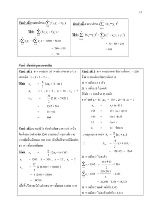 15
ตัวอย่ำงที่ 2 จงหาค่าของ

4
1
)53(
i
iii yyx
วิธีทำ 

4
1
)53(
i
iii yyx =
  

4
1
4
1
)53
i i
iii yyx = 3(80) - 5(30)
= 240 – 150
= 90
ตัวอย่ำงที่ 4 จงหาค่าของ )yx( ii
2
4
1i


วิธีทำ )yx( ii
2
4
1i


= )(
4
1
22


i
iiii yyxx
= 30 – 80 + 230
= 180
ตัวอย่ำงโจทย์อนุกรมเลขคณิต
ตัวอย่ำงที่ 1 จงหาผลบวก 30 พจน์แรกของอนุกรม
เลขคณิต 1 + 3 + 5 + 7 + ...
วิธีทำ ns =
2
n
[ 1a2 + (n–1)d ]
1a = 1 , d = 2 , n = 30 , ns = ?
17s =
2
30
[2 (1) + 29(2) ]
= 15(2 + 58)
= 15 × 60
= 900
ตัวอย่ำงที่ 2 นายมาริโอ ฝากเงินกับธนาคารแห่งหนึ่ง
ในเดือนแรกฝากเงิน 1200 บาท และในทุกๆเดือนจะ
ฝากเพิ่มขึ้นเดือนละ 300 บาท เมื่อสิ้นปีเขาจะมีเงินฝาก
ธนาคารทั้งหมดกี่บาท
วิธีทำ ns =
2
n
[ 1a2 + (n–1)d ]
1a = 1200 , d = 300 , n = 12 , ns = ?
12
s =
2
12
[2 (1200) + 11(300) ]
= 6 (2400 + 3300)
= 34200
เมื่อสิ้นปีเขาจะมีเงินฝากธนาคารทั้งหมด 34200 บาท
ตัวอย่ำงที่ 3 จงหาผลบวกของจานวนตั้งแต่ 1 – 200
ซึ่งจานวนแต่ละจานวนดังกล่าว
1) หารด้วย 15 ลงตัว
2) หารด้วย15 ไม่ลงตัว
วิธีทา 1) หารด้วย 15 ลงตัว
จากโจทย์a1= 15 , na = 195 , d = 15 , n = ?
na = a1+ (n–1) d
195 = 15+ ( n–1) (15)
180 = ( n–1) (15)
12 = ( n–1)
n = 13 จานวน
อนุกรมเรขาคณิต Sn = )aa(
n
n1
2

 S28 = )19515(
2
13

= 13(105) = 1365
2) หารด้วย 7 ไม่ลงตัว


n
1i
i
a - 1365 =
2
)1n(n 
- 1365


200
1i
i
a - 1365 =
2
)201(200
- 1365
= 20,100 - 1365 = 18,735
1) หารด้วย 7 ลงตัว เท่ากับ 1365
2) หารด้วย 7 ไม่ลงตัว เท่ากับ 18,735
 