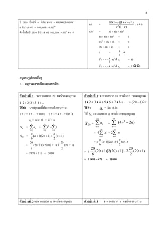 18
ปี 2550 เป็นปีที่ 6 มีประชากร = 800,000(1+0.05)5
n มีประชากร = 800,000(1+0.05)n-1
ดังนั้นในปี 2550 มีประชากร 800,000(1+.05)5
คน #
65 =
)1(
)1)(1(80
2
2
rr
rrr


: r  0
65r2
= 80 + 80r + 80r2
80 + 80r + 80r2
= 0
15r2
+ 16r + 16 = 0
(3r + 4)(r + 4) = 0
r =
3
4 , -4
ถ้า r = -
3
4 จะได้ a1 = 45
ถ้า r = - 4 จะได้ a1 = 5 
อนุกรมรูปแบบอื่นๆ
1. อนุกรมเลขคณิตและเลขคณิต
ตัวอย่ำงที่ 1 จงหาผลบวก 20 พจน์ของอนุกรม
...433221 
วิธีทำ อนุกรมนี้ประกอบด้วยอนุกรม
1 + 2 + 3 + .... + nและ 2 + 3 + 4 + ...+ (n+1)
an = n(n+1) = n2
+ n
Sn = 
n
i
ia
1
=  

n
i
n
i
ii
11
2
S20 = )1(
2
)12)(1(
6
 n
n
nn
n
= )120(
2
20
)1)20(2)(120(
6
20

= 2870 + 210 = 3080
ตัวอย่ำงที่ 2 จงหาผลบวก 20 พจน์ แรก ของอนุกรม
nn 2)12(.....87654321 
วิธีทำ an
= (2n-1) 2n
ให้ Sn แทนผลบวก n พจน์แรกของอนุกรม
s20 = 
20
1n
na = )24( 2
20
1
nn
n

= nn
nn
 

20
1
2
20
1
24
= 4
6
n
(n+1)(2n+1)-2
2
n
(n+1)
= 4 )120(
2
20
2]1)20(2)[120(
6
20

= 11480 – 420 = 11060
ตัวอย่ำงที่ 3 จงหาผลบวก n พจน์ของอนุกรม ตัวอย่ำงที่ 5 จงหาผลบวก n พจน์ของอนุกรม
 