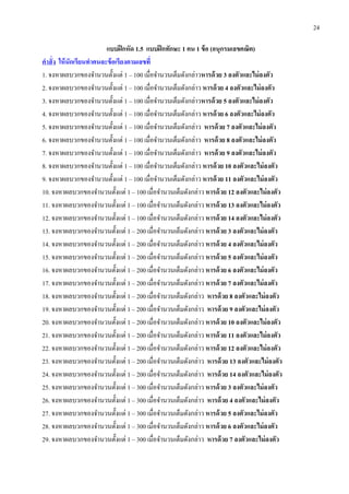 24
แบบฝึกหัด 1.5 แบบฝึกทักษะ 1 คน 1 ข้อ (อนุกรมเลขคณิต)
คำสั่ง ให้นักเรียนทำคนละข้อเรียงตำมเลขที่
1. จงหาผลบวกของจานวนตั้งแต่ 1 – 100 เมื่อจานวนเต็มดังกล่าวหำรด้วย 3 ลงตัวและไม่ลงตัว
2. จงหาผลบวกของจานวนตั้งแต่ 1 – 100 เมื่อจานวนเต็มดังกล่าว หำรด้วย 4 ลงตัวและไม่ลงตัว
3. จงหาผลบวกของจานวนตั้งแต่ 1 – 100 เมื่อจานวนเต็มดังกล่าวหำรด้วย 5 ลงตัวและไม่ลงตัว
4. จงหาผลบวกของจานวนตั้งแต่ 1 – 100 เมื่อจานวนเต็มดังกล่าว หำรด้วย 6 ลงตัวและไม่ลงตัว
5. จงหาผลบวกของจานวนตั้งแต่ 1 – 100 เมื่อจานวนเต็มดังกล่าว หำรด้วย 7 ลงตัวและไม่ลงตัว
6. จงหาผลบวกของจานวนตั้งแต่ 1 – 100 เมื่อจานวนเต็มดังกล่าว หำรด้วย 8 ลงตัวและไม่ลงตัว
7. จงหาผลบวกของจานวนตั้งแต่ 1 – 100 เมื่อจานวนเต็มดังกล่าว หำรด้วย 9 ลงตัวและไม่ลงตัว
8. จงหาผลบวกของจานวนตั้งแต่ 1 – 100 เมื่อจานวนเต็มดังกล่าว หำรด้วย 10 ลงตัวและไม่ลงตัว
9. จงหาผลบวกของจานวนตั้งแต่ 1 – 100 เมื่อจานวนเต็มดังกล่าว หำรด้วย 11 ลงตัวและไม่ลงตัว
10. จงหาผลบวกของจานวนตั้งแต่ 1 – 100 เมื่อจานวนเต็มดังกล่าว หำรด้วย 12 ลงตัวและไม่ลงตัว
11. จงหาผลบวกของจานวนตั้งแต่ 1 – 100 เมื่อจานวนเต็มดังกล่าว หำรด้วย 13 ลงตัวและไม่ลงตัว
12. จงหาผลบวกของจานวนตั้งแต่ 1 – 100 เมื่อจานวนเต็มดังกล่าว หำรด้วย 14 ลงตัวและไม่ลงตัว
13. จงหาผลบวกของจานวนตั้งแต่ 1 – 200 เมื่อจานวนเต็มดังกล่าว หำรด้วย 3 ลงตัวและไม่ลงตัว
14. จงหาผลบวกของจานวนตั้งแต่ 1 – 200 เมื่อจานวนเต็มดังกล่าว หำรด้วย 4 ลงตัวและไม่ลงตัว
15. จงหาผลบวกของจานวนตั้งแต่ 1 – 200 เมื่อจานวนเต็มดังกล่าว หำรด้วย 5 ลงตัวและไม่ลงตัว
16. จงหาผลบวกของจานวนตั้งแต่ 1 – 200 เมื่อจานวนเต็มดังกล่าว หำรด้วย 6 ลงตัวและไม่ลงตัว
17. จงหาผลบวกของจานวนตั้งแต่ 1 – 200 เมื่อจานวนเต็มดังกล่าว หำรด้วย 7 ลงตัวและไม่ลงตัว
18. จงหาผลบวกของจานวนตั้งแต่ 1 – 200 เมื่อจานวนเต็มดังกล่าว หำรด้วย 8 ลงตัวและไม่ลงตัว
19. จงหาผลบวกของจานวนตั้งแต่ 1 – 200 เมื่อจานวนเต็มดังกล่าว หำรด้วย 9 ลงตัวและไม่ลงตัว
20. จงหาผลบวกของจานวนตั้งแต่ 1 – 200 เมื่อจานวนเต็มดังกล่าว หำรด้วย 10 ลงตัวและไม่ลงตัว
21. จงหาผลบวกของจานวนตั้งแต่ 1 – 200 เมื่อจานวนเต็มดังกล่าว หำรด้วย 11 ลงตัวและไม่ลงตัว
22. จงหาผลบวกของจานวนตั้งแต่ 1 – 200 เมื่อจานวนเต็มดังกล่าว หำรด้วย 12 ลงตัวและไม่ลงตัว
23. จงหาผลบวกของจานวนตั้งแต่ 1 – 200 เมื่อจานวนเต็มดังกล่าว หำรด้วย 13 ลงตัวและไม่ลงตัว
24. จงหาผลบวกของจานวนตั้งแต่ 1 – 200 เมื่อจานวนเต็มดังกล่าว หำรด้วย 14 ลงตัวและไม่ลงตัว
25. จงหาผลบวกของจานวนตั้งแต่ 1 – 300 เมื่อจานวนเต็มดังกล่าว หำรด้วย 3 ลงตัวและไม่ลงตัว
26. จงหาผลบวกของจานวนตั้งแต่ 1 – 300 เมื่อจานวนเต็มดังกล่าว หำรด้วย 4 ลงตัวและไม่ลงตัว
27. จงหาผลบวกของจานวนตั้งแต่ 1 – 300 เมื่อจานวนเต็มดังกล่าว หำรด้วย 5 ลงตัวและไม่ลงตัว
28. จงหาผลบวกของจานวนตั้งแต่ 1 – 300 เมื่อจานวนเต็มดังกล่าว หำรด้วย 6 ลงตัวและไม่ลงตัว
29. จงหาผลบวกของจานวนตั้งแต่ 1 – 300 เมื่อจานวนเต็มดังกล่าว หำรด้วย 7 ลงตัวและไม่ลงตัว
 