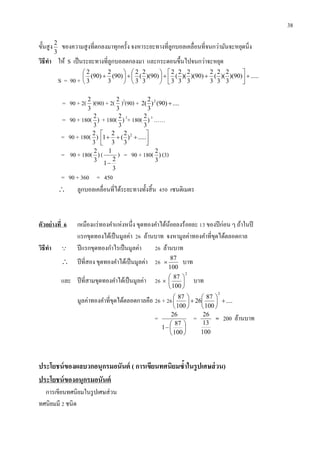 38
ขั้นสูง
3
2
ของความสูงที่ตกลงมาทุกครั้ง จงหาระยะทางที่ลูกบอลเคลื่อนที่จนกว่ามันจะหยุดนิ่ง
วิธีทำ ให้ S เป็นระยะทางที่ลูกบอลตกลงมา และกระดอนขึ้นไปจนกว่าจะหยุด
S = 90 +
.....)90)(
3
2
)(
3
2
(
3
2
)90)(
3
2
)(
3
2
(
3
2
)90)(
3
2
(
3
2
)90(
3
2
)90(
3
2

















= 90 + 2(
3
2
)(90) + 2(
3
2
)2
(90) + ....)90()
3
2
(2 2

= 90 + 180( )
3
2
+ 180( )
3
2 2
+ 180( )
3
2 3
……
= 90 + 180( )
3
2




 .....)
3
2
(
3
2
1 2
= 90 + 180( )
3
2
(
3
2
1
1

) = 90 + 180( )
3
2
(3)
= 90 + 360 = 450
 ลูกบอลเคลื่อนที่ได้ระยะทางทั้งสิ้น 450 เซนติเมตร
ตัวอย่ำงที่ 6 เหมืองแร่ทองคาแห่งหนึ่ง ขุดทองคาได้น้อยลงร้อยละ 13 ของปีก่อน ๆ ถ้าในปี
แรกขุดทองได้เป็นมูลค่า 26 ล้านบาท จงหามูลค่าทองคาที่ขุดได้ตลอดกาล
วิธีทำ  ปีแรกขุดทองกาไรเป็นมูลค่า 26 ล้านบาท
 ปีที่สอง ขุดทองคาได้เป็นมูลค่า 26
100
87
 บาท
และ ปีที่สามขุดทองคาได้เป็นมูลค่า 26
2
100
87






 บาท
มูลค่าทองคาที่ขุดได้ตลอดกาลคือ 26 + 26 ....
100
87
26
100
87
2












=







100
87
1
26
=
100
13
26
= 200 ล้านบาท
ประโยชน์ของผลบวกอนุกรมอนันต์ ( กำรเขียนทศนิยมซ้ำในรูปเศษส่วน)
ประโยชน์ของอนุกรมอนันต์
การเขียนทศนิยมในรูปเศษส่วน
ทศนิยมมี 2 ชนิด
 