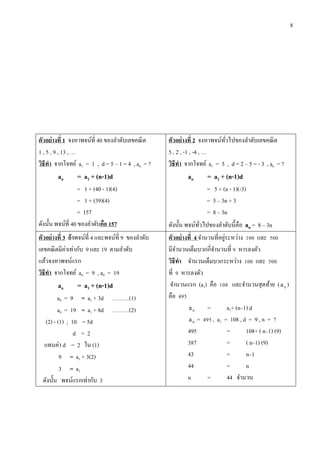 8
ตัวอย่ำงที่ 1 จงหาพจน์ที่ 40 ของลาดับเลขคณิต
1 , 5 , 9 , 13 , …
วิธีทำ จากโจทย์ a1 = 1 , d = 5 – 1 = 4 , an = ?
an = a1 + (n-1)d
= 1 + (40 - 1)(4)
= 1 + (39)(4)
= 157
ดังนั้น พจน์ที่ 40 ของลาดับคือ 157
ตัวอย่ำงที่ 2 จงหาพจน์ทั่วไปของลาดับเลขคณิต
5 , 2 , -1 , -4 , …
วิธีทำ จากโจทย์ a1 = 5 , d = 2 – 5 = - 3 , an = ?
an = a1 + (n-1)d
= 5 + (n - 1)(-3)
= 5 – 3n + 3
= 8 – 3n
ดังนั้น พจน์ทั่วไปของลาดับนี้คือ an = 8 – 3n
ตัวอย่ำงที่ 3 ถ้ำพจน์ที่ 4 และพจน์ที่ 9 ของลาดับ
เลขคณิตมีค่าเท่ากับ 9 และ 19 ตามลาดับ
แล้วจงหาพจน์แรก
วิธีทำ จากโจทย์ a4 = 9 , a9 = 19
an = a1 + (n-1)d
a4 = 9 = a1 + 3d ………(1)
a9 = 19 = a1 + 8d ………(2)
(2) - (1) ; 10 = 5d
d = 2
แทนค่า d = 2 ใน (1)
9 = a1 + 3(2)
3 = a1
ดังนั้น พจน์แรกเท่ากับ 3
ตัวอย่ำงที่ 4 จานวนที่อยู่ระหว่าง 100 และ 500
มีจานวนเต็มบวกกี่จานวนที่ 9 หารลงตัว
วิธีทำ จานวนเต็มบวกระหว่าง 100 และ 500
ที่ 9 หารลงตัว
จานวนแรก (a1) คือ 108 และจานวนสุดท้าย ( na )
คือ 495
na = a1+ (n–1) d
na = 495 , a1 = 108 , d = 9 , n = ?
495 = 108+ ( n–1) (9)
387 = ( n–1) (9)
43 = n–1
44 = n
n = 44 จานวน
 