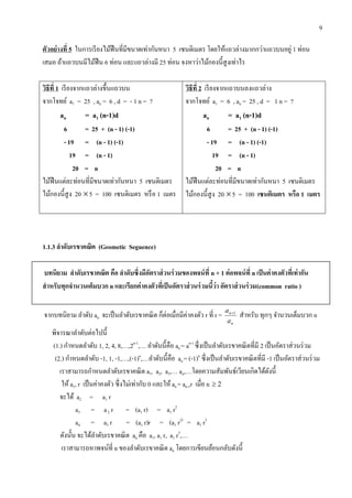 9
ตัวอย่ำงที่ 5 ในการเรียงไม้ฟืนที่มีขนาดเท่ากันหนา 5 เซนติเมตร โดยให้แถวล่างมากกว่าแถวบนอยู่ 1 ท่อน
เสมอ ถ้าแถวบนมีไม้ฟืน 6 ท่อน และแถวล่างมี 25 ท่อน จงหาว่าไม้กองนี้สูงเท่าไร
วิธีที่ 1 เรียงจากแถวล่างขึ้นแถวบน
จากโจทย์ a1 = 25 , an = 6 , d = - 1 n = ?
an = a1 (n-1)d
6 = 25 + (n - 1) (-1)
- 19 = (n - 1) (-1)
19 = (n - 1)
20 = n
ไม้ฟืนแต่ละท่อนที่มีขนาดเท่ากันหนา 5 เซนติเมตร
ไม้กองนี้สูง 20 5 = 100 เซนติเมตร หรือ 1 เมตร
วิธีที่ 2 เรียงจากแถวบนลงแถวล่าง
จากโจทย์ a1 = 6 , an = 25 , d = 1 n = ?
an = a1 (n-1)d
6 = 25 + (n - 1) (-1)
- 19 = (n - 1) (-1)
19 = (n - 1)
20 = n
ไม้ฟืนแต่ละท่อนที่มีขนาดเท่ากันหนา 5 เซนติเมตร
ไม้กองนี้สูง 20 5 = 100 เซนติเมตร หรือ 1 เมตร
1.1.3 ลำดับเรขำคณิต (Geometic Seguence)
บทนิยำม ลำดับเรขำคณิต คือ ลำดับซึ่งมีอัตรำส่วนร่วมของพจน์ที่ n + 1 ต่อพจน์ที่ n เป็นค่ำคงตัวที่เท่ำกัน
สำหรับทุกจำนวนเต็มบวก n และเรียกค่ำคงตัวที่เป็นอัตรำส่วนร่วมนี้ว่ำ อัตรำส่วนร่วม(common ratio )
จากบทนิยาม ลาดับ an จะเป็นลาดับเรขาคณิต ก็ต่อเมื่อมีค่าคงตัว r ที่ r =
n
n
a
a 1
สาหรับ ทุกๆ จานวนเต็มบวก n
พิจารณาลาดับต่อไปนี้
(1.) กาหนดลาดับ 1, 2, 4, 8,…,2n-1
,… ลาดับนี้คือ an = an-1
ซึ่งเป็นลาดับเรขาคณิตที่มี 2 เป็นอัตราส่วนร่วม
(2.) กาหนดลาดับ -1, 1, -1,…,(-1)n
,…ลาดับนี้คือ an = (-1)n
ซึ่งเป็นลาดับเรขาคณิตที่มี -1 เป็นอัตราส่วนร่วม
เราสามารถกาหนดลาดับเรขาคณิต a1, a2, a3,… an,…โดยความสัมพันธ์เวียนเกิดได้ดังนี้
ให้ a1, r เป็นค่าคงตัว ซึ่งไม่เท่ากับ 0 และให้ an = an-1r เมื่อ n 2
จะได้ a2 = a1 r
a3 = a2 r = (a1 r) = a1 r2
a4 = a3 r = (a1 r)r = (a1 r2)
= a1 r3
ดังนั้น จะได้ลาดับเรขาคณิต an คือ a1, a1 r, a1 r3
,…
เราสามารถหาพจน์ที่ n ของลาดับเรขาคณิต an โดยการเขียนย้อนกลับดังนี้
 
